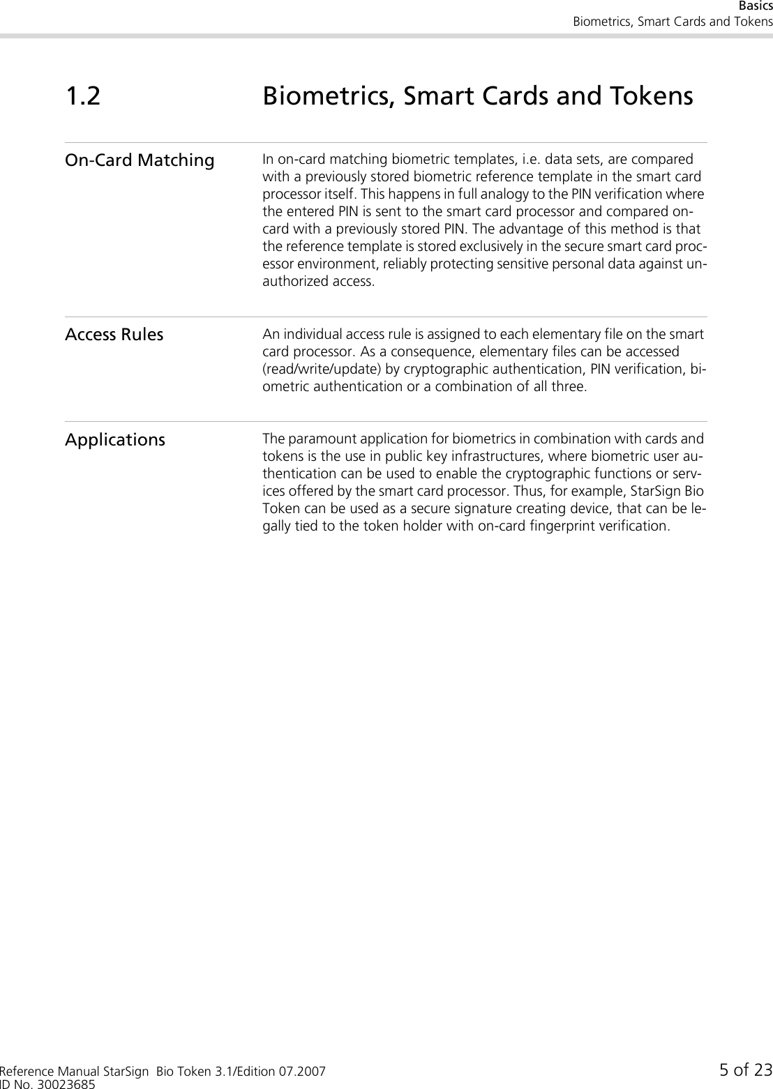 BasicsBiometrics, Smart Cards and TokensReference Manual StarSign  Bio Token 3.1/Edition 07.2007 5 of 23ID No. 300236851.2 Biometrics, Smart Cards and TokensOn-Card Matching In on-card matching biometric templates, i.e. data sets, are compared with a previously stored biometric reference template in the smart card processor itself. This happens in full analogy to the PIN verification where the entered PIN is sent to the smart card processor and compared on-card with a previously stored PIN. The advantage of this method is that the reference template is stored exclusively in the secure smart card proc-essor environment, reliably protecting sensitive personal data against un-authorized access.Access Rules An individual access rule is assigned to each elementary file on the smart card processor. As a consequence, elementary files can be accessed (read/write/update) by cryptographic authentication, PIN verification, bi-ometric authentication or a combination of all three.Applications The paramount application for biometrics in combination with cards and tokens is the use in public key infrastructures, where biometric user au-thentication can be used to enable the cryptographic functions or serv-ices offered by the smart card processor. Thus, for example, StarSign Bio Token can be used as a secure signature creating device, that can be le-gally tied to the token holder with on-card fingerprint verification.