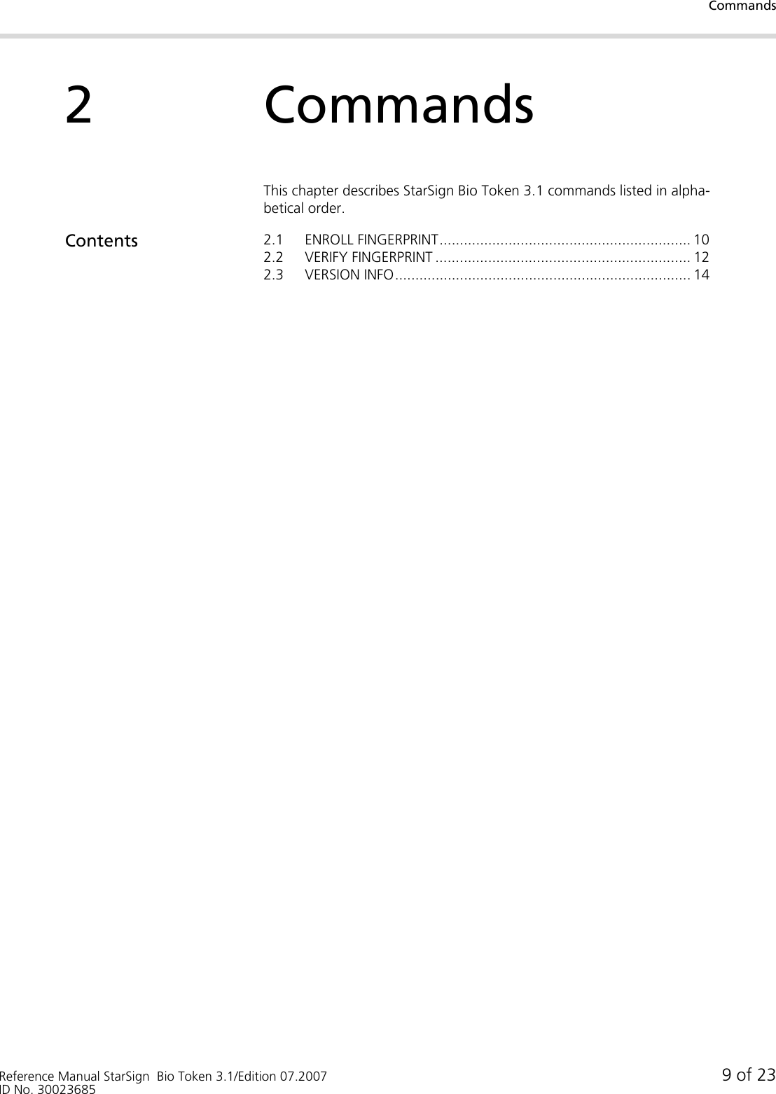 CommandsReference Manual StarSign  Bio Token 3.1/Edition 07.2007 9 of 23ID No. 300236852CommandsThis chapter describes StarSign Bio Token 3.1 commands listed in alpha-betical order.Contents 2.1 ENROLL FINGERPRINT.............................................................. 102.2 VERIFY FINGERPRINT ............................................................... 122.3 VERSION INFO......................................................................... 14