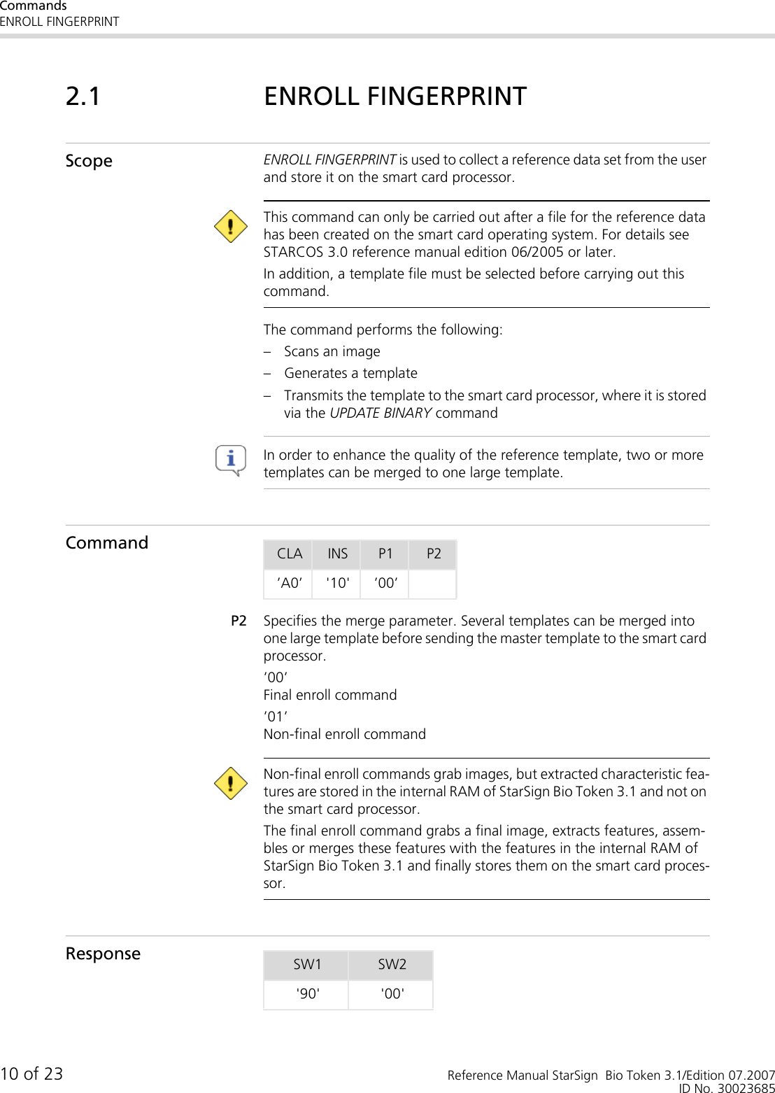 CommandsENROLL FINGERPRINT10 of 23 Reference Manual StarSign  Bio Token 3.1/Edition 07.2007ID No. 300236852.1 ENROLL FINGERPRINTScope ENROLL FINGERPRINT is used to collect a reference data set from the user and store it on the smart card processor. This command can only be carried out after a file for the reference data has been created on the smart card operating system. For details see STARCOS 3.0 reference manual edition 06/2005 or later.In addition, a template file must be selected before carrying out this command.The command performs the following:– Scans an image– Generates a template– Transmits the template to the smart card processor, where it is stored via the UPDATE BINARY command In order to enhance the quality of the reference template, two or more templates can be merged to one large template. CommandP2 Specifies the merge parameter. Several templates can be merged into one large template before sending the master template to the smart card processor.’00’Final enroll command ’01’Non-final enroll command  Non-final enroll commands grab images, but extracted characteristic fea-tures are stored in the internal RAM of StarSign Bio Token 3.1 and not on the smart card processor. The final enroll command grabs a final image, extracts features, assem-bles or merges these features with the features in the internal RAM of StarSign Bio Token 3.1 and finally stores them on the smart card proces-sor.ResponseCLA INS P1 P2’A0’ &apos;10&apos; ’00’SW1 SW2&apos;90&apos; &apos;00&apos;
