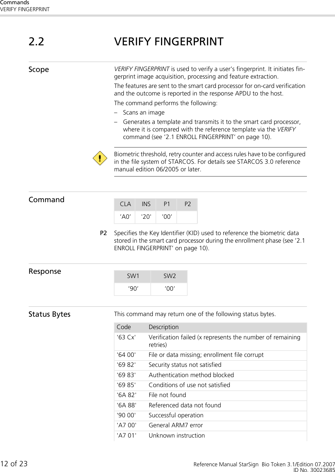 CommandsVERIFY FINGERPRINT12 of 23 Reference Manual StarSign  Bio Token 3.1/Edition 07.2007ID No. 300236852.2 VERIFY FINGERPRINTScope VERIFY FINGERPRINT is used to verify a user’s fingerprint. It initiates fin-gerprint image acquisition, processing and feature extraction. The features are sent to the smart card processor for on-card verification and the outcome is reported in the response APDU to the host.The command performs the following:– Scans an image– Generates a template and transmits it to the smart card processor, where it is compared with the reference template via the VERIFY command (see ’2.1 ENROLL FINGERPRINT’ on page 10). Biometric threshold, retry counter and access rules have to be configured in the file system of STARCOS. For details see STARCOS 3.0 reference manual edition 06/2005 or later.CommandP2 Specifies the Key Identifier (KID) used to reference the biometric data stored in the smart card processor during the enrollment phase (see ’2.1 ENROLL FINGERPRINT’ on page 10). ResponseStatus Bytes This command may return one of the following status bytes.CLA INS P1 P2’A0’ &apos;20&apos; ’00’SW1 SW2’90’ ’00’Code Description&apos;63 Cx&apos; Verification failed (x represents the number of remaining retries)&apos;64 00&apos; File or data missing; enrollment file corrupt&apos;69 82&apos; Security status not satisfied&apos;69 83&apos; Authentication method blocked&apos;69 85&apos; Conditions of use not satisfied&apos;6A 82&apos; File not found&apos;6A 88&apos; Referenced data not found&apos;90 00&apos; Successful operation&apos;A7 00&apos; General ARM7 error&apos;A7 01&apos; Unknown instruction
