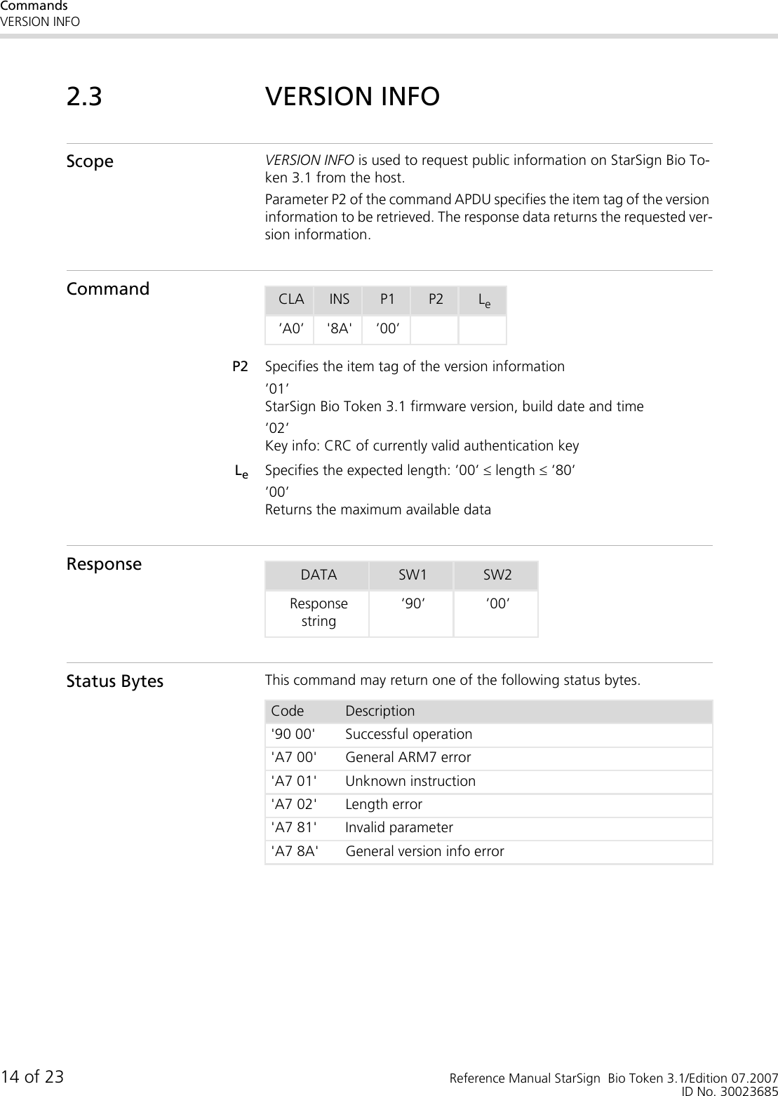 CommandsVERSION INFO14 of 23 Reference Manual StarSign  Bio Token 3.1/Edition 07.2007ID No. 300236852.3 VERSION INFOScope VERSION INFO is used to request public information on StarSign Bio To-ken 3.1 from the host. Parameter P2 of the command APDU specifies the item tag of the version information to be retrieved. The response data returns the requested ver-sion information.CommandP2 Specifies the item tag of the version information’01’StarSign Bio Token 3.1 firmware version, build date and time’02’Key info: CRC of currently valid authentication keyLeSpecifies the expected length: ’00’ ≤ length ≤ ’80’’00’Returns the maximum available dataResponseStatus Bytes This command may return one of the following status bytes.CLA INS P1 P2 Le’A0’ &apos;8A&apos; ’00’DATA SW1 SW2Response string’90’ ’00’Code Description&apos;90 00&apos; Successful operation&apos;A7 00&apos; General ARM7 error&apos;A7 01&apos; Unknown instruction&apos;A7 02&apos; Length error&apos;A7 81&apos; Invalid parameter&apos;A7 8A&apos; General version info error