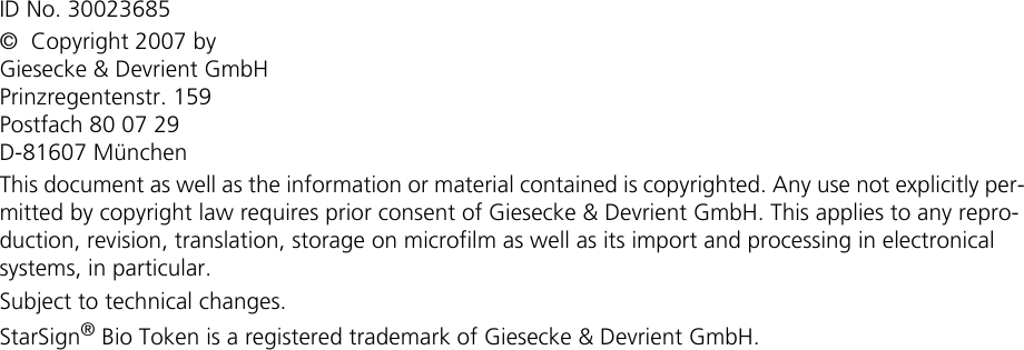 ID No. 30023685©  Copyright 2007 byGiesecke &amp; Devrient GmbHPrinzregentenstr. 159Postfach 80 07 29D-81607 MünchenThis document as well as the information or material contained is copyrighted. Any use not explicitly per-mitted by copyright law requires prior consent of Giesecke &amp; Devrient GmbH. This applies to any repro-duction, revision, translation, storage on microfilm as well as its import and processing in electronical systems, in particular.Subject to technical changes.StarSign® Bio Token is a registered trademark of Giesecke &amp; Devrient GmbH.