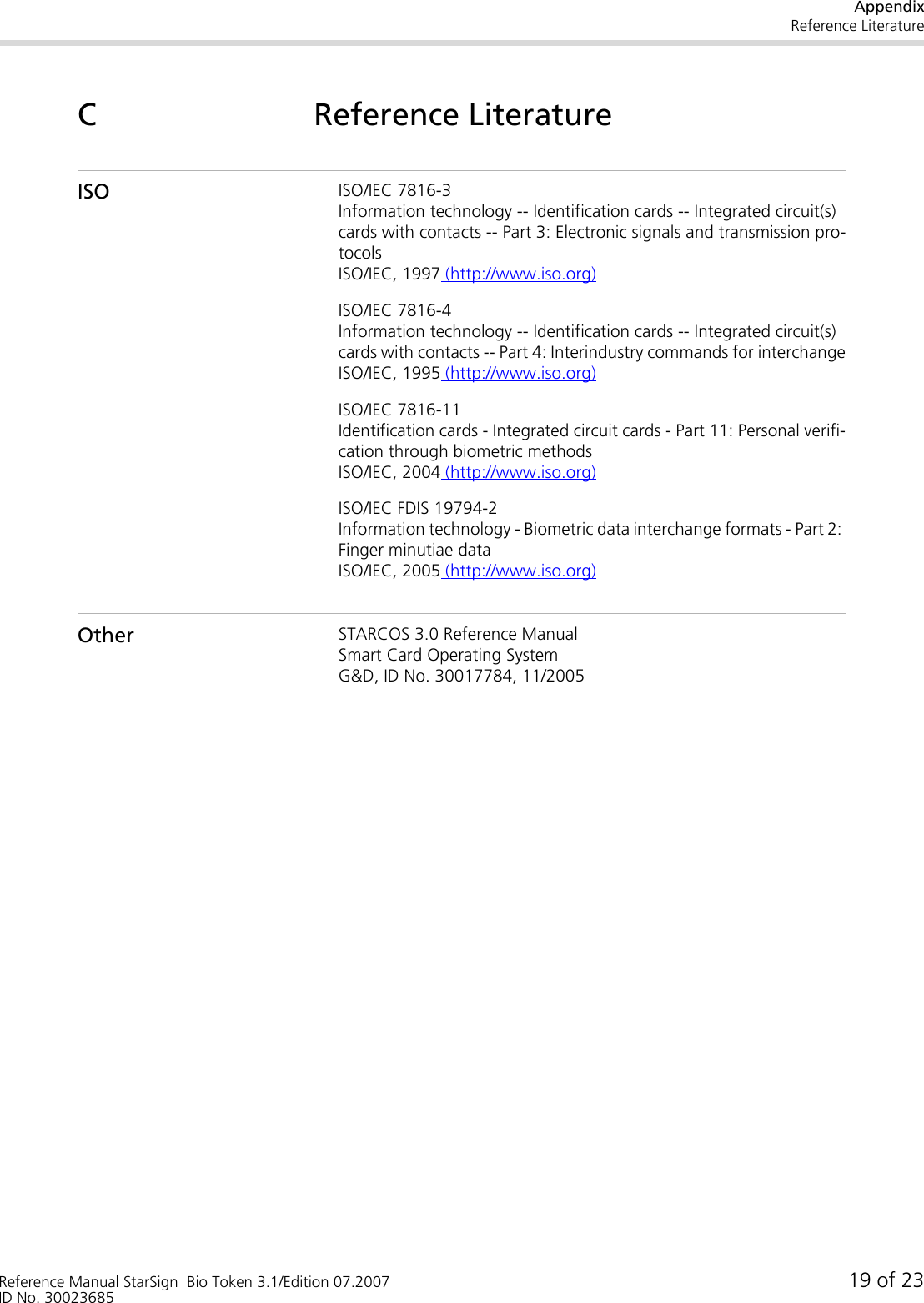AppendixReference LiteratureReference Manual StarSign  Bio Token 3.1/Edition 07.2007 19 of 23ID No. 30023685C Reference LiteratureISO ISO/IEC 7816-3Information technology -- Identification cards -- Integrated circuit(s) cards with contacts -- Part 3: Electronic signals and transmission pro-tocolsISO/IEC, 1997 (http://www.iso.org)ISO/IEC 7816-4Information technology -- Identification cards -- Integrated circuit(s) cards with contacts -- Part 4: Interindustry commands for interchangeISO/IEC, 1995 (http://www.iso.org)ISO/IEC 7816-11Identification cards - Integrated circuit cards - Part 11: Personal verifi-cation through biometric methodsISO/IEC, 2004 (http://www.iso.org)ISO/IEC FDIS 19794-2Information technology - Biometric data interchange formats - Part 2: Finger minutiae data ISO/IEC, 2005 (http://www.iso.org)Other STARCOS 3.0 Reference ManualSmart Card Operating SystemG&amp;D, ID No. 30017784, 11/2005