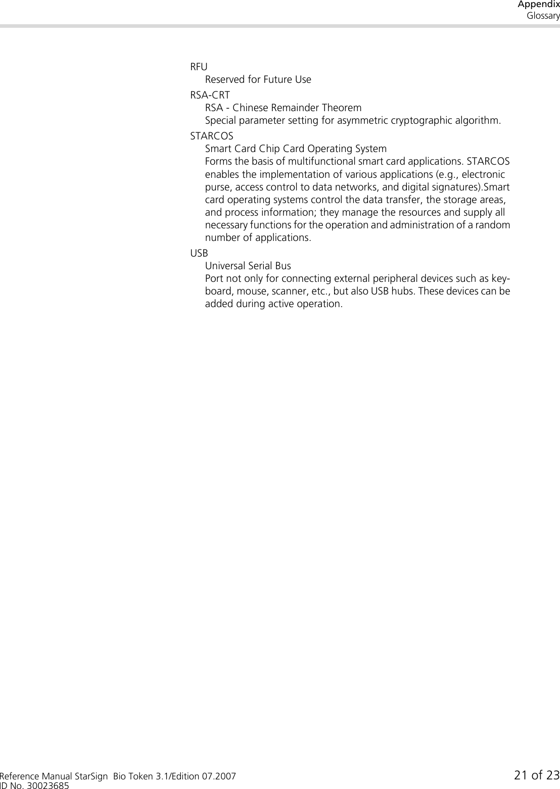 AppendixGlossaryReference Manual StarSign  Bio Token 3.1/Edition 07.2007 21 of 23ID No. 30023685RFUReserved for Future UseRSA-CRTRSA - Chinese Remainder TheoremSpecial parameter setting for asymmetric cryptographic algorithm.STARCOSSmart Card Chip Card Operating SystemForms the basis of multifunctional smart card applications. STARCOS enables the implementation of various applications (e.g., electronic purse, access control to data networks, and digital signatures).Smart card operating systems control the data transfer, the storage areas, and process information; they manage the resources and supply all necessary functions for the operation and administration of a random number of applications.USBUniversal Serial BusPort not only for connecting external peripheral devices such as key-board, mouse, scanner, etc., but also USB hubs. These devices can be added during active operation.
