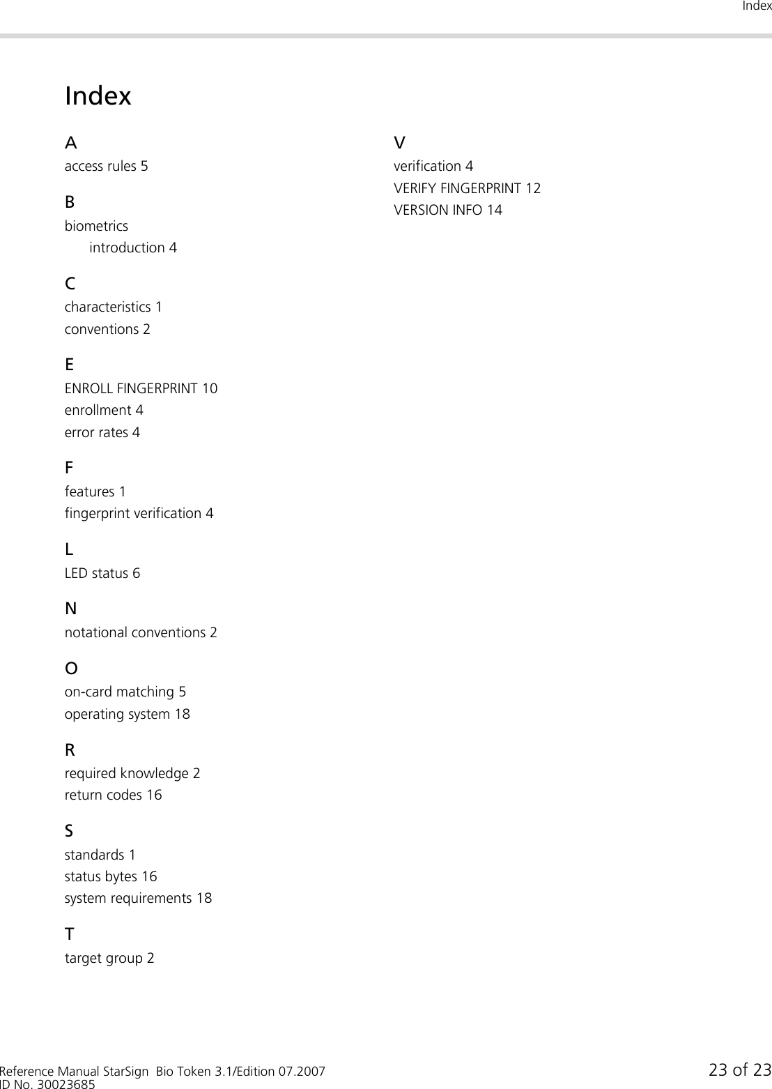 IndexReference Manual StarSign  Bio Token 3.1/Edition 07.2007 23 of 23ID No. 30023685IndexAaccess rules 5Bbiometricsintroduction 4Ccharacteristics 1conventions 2EENROLL FINGERPRINT 10enrollment 4error rates 4Ffeatures 1fingerprint verification 4LLED status 6Nnotational conventions 2Oon-card matching 5operating system 18Rrequired knowledge 2return codes 16Sstandards 1status bytes 16system requirements 18Ttarget group 2Vverification 4VERIFY FINGERPRINT 12VERSION INFO 14