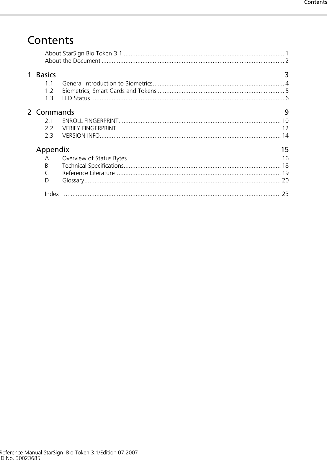ContentsReference Manual StarSign  Bio Token 3.1/Edition 07.2007ID No. 30023685ContentsAbout StarSign Bio Token 3.1 .............................................................................................. 1About the Document ........................................................................................................... 21Basics 31.1 General Introduction to Biometrics............................................................................. 41.2 Biometrics, Smart Cards and Tokens .......................................................................... 51.3 LED Status ................................................................................................................. 62 Commands 92.1 ENROLL FINGERPRINT............................................................................................... 102.2 VERIFY FINGERPRINT ................................................................................................ 122.3 VERSION INFO.......................................................................................................... 14Appendix 15A Overview of Status Bytes.......................................................................................... 16B Technical Specifications............................................................................................ 18C Reference Literature................................................................................................. 19D Glossary................................................................................................................... 20Index ............................................................................................................................... 23