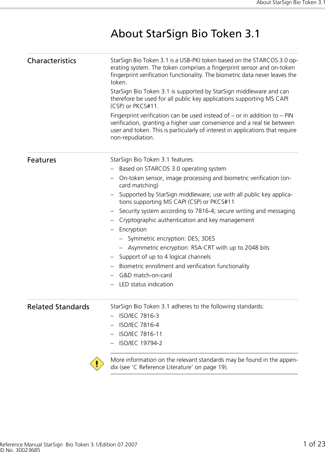 About StarSign Bio Token 3.1Reference Manual StarSign  Bio Token 3.1/Edition 07.2007 1 of 23ID No. 30023685About StarSign Bio Token 3.1Characteristics StarSign Bio Token 3.1 is a USB-PKI token based on the STARCOS 3.0 op-erating system. The token comprises a fingerprint sensor and on-token fingerprint verification functionality. The biometric data never leaves the token.StarSign Bio Token 3.1 is supported by StarSign middleware and can therefore be used for all public key applications supporting MS CAPI (CSP) or PKCS#11.Fingerprint verification can be used instead of – or in addition to – PIN verification, granting a higher user convenience and a real tie between user and token. This is particularly of interest in applications that require non-repudiation.Features StarSign Bio Token 3.1 features:– Based on STARCOS 3.0 operating system– On-token sensor, image processing and biometric verification (on-card matching)– Supported by StarSign middleware; use with all public key applica-tions supporting MS CAPI (CSP) or PKCS#11– Security system according to 7816-4; secure writing and messaging– Cryptographic authentication and key management– Encryption– Symmetric encryption: DES, 3DES– Asymmetric encryption: RSA-CRT with up to 2048 bits– Support of up to 4 logical channels– Biometric enrollment and verification functionality– G&amp;D match-on-card– LED status indicationRelated Standards StarSign Bio Token 3.1 adheres to the following standards:– ISO/IEC 7816-3– ISO/IEC 7816-4– ISO/IEC 7816-11– ISO/IEC 19794-2 More information on the relevant standards may be found in the appen-dix (see ’C Reference Literature’ on page 19).