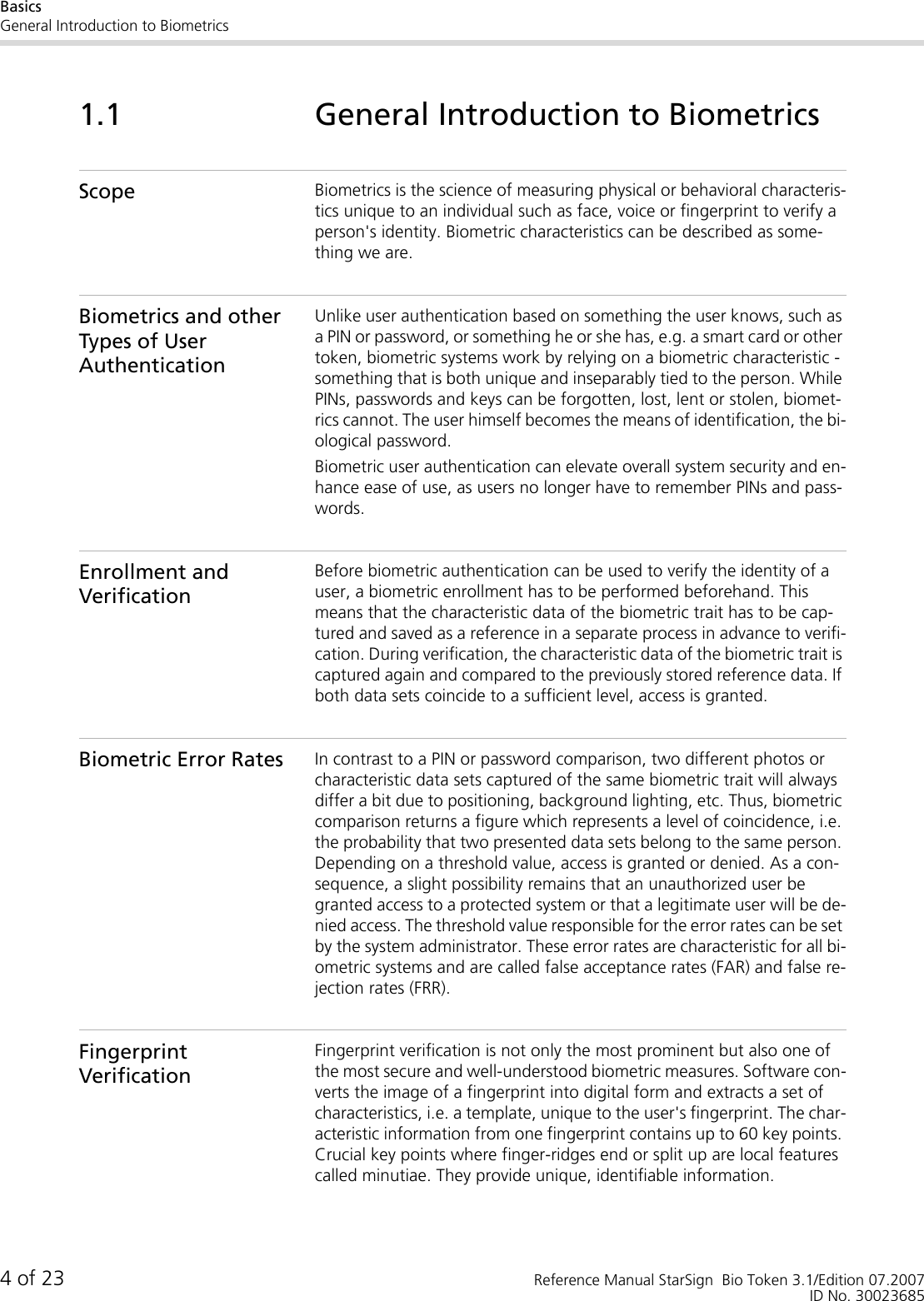 BasicsGeneral Introduction to Biometrics4 of 23 Reference Manual StarSign  Bio Token 3.1/Edition 07.2007ID No. 300236851.1 General Introduction to BiometricsScope Biometrics is the science of measuring physical or behavioral characteris-tics unique to an individual such as face, voice or fingerprint to verify a person&apos;s identity. Biometric characteristics can be described as some-thing we are. Biometrics and other Types of User AuthenticationUnlike user authentication based on something the user knows, such as a PIN or password, or something he or she has, e.g. a smart card or other token, biometric systems work by relying on a biometric characteristic - something that is both unique and inseparably tied to the person. While PINs, passwords and keys can be forgotten, lost, lent or stolen, biomet-rics cannot. The user himself becomes the means of identification, the bi-ological password.Biometric user authentication can elevate overall system security and en-hance ease of use, as users no longer have to remember PINs and pass-words.Enrollment and VerificationBefore biometric authentication can be used to verify the identity of a user, a biometric enrollment has to be performed beforehand. This means that the characteristic data of the biometric trait has to be cap-tured and saved as a reference in a separate process in advance to verifi-cation. During verification, the characteristic data of the biometric trait is captured again and compared to the previously stored reference data. If both data sets coincide to a sufficient level, access is granted.Biometric Error Rates In contrast to a PIN or password comparison, two different photos or characteristic data sets captured of the same biometric trait will always differ a bit due to positioning, background lighting, etc. Thus, biometric comparison returns a figure which represents a level of coincidence, i.e. the probability that two presented data sets belong to the same person. Depending on a threshold value, access is granted or denied. As a con-sequence, a slight possibility remains that an unauthorized user be granted access to a protected system or that a legitimate user will be de-nied access. The threshold value responsible for the error rates can be set by the system administrator. These error rates are characteristic for all bi-ometric systems and are called false acceptance rates (FAR) and false re-jection rates (FRR).Fingerprint VerificationFingerprint verification is not only the most prominent but also one of the most secure and well-understood biometric measures. Software con-verts the image of a fingerprint into digital form and extracts a set of characteristics, i.e. a template, unique to the user&apos;s fingerprint. The char-acteristic information from one fingerprint contains up to 60 key points. Crucial key points where finger-ridges end or split up are local features called minutiae. They provide unique, identifiable information. 