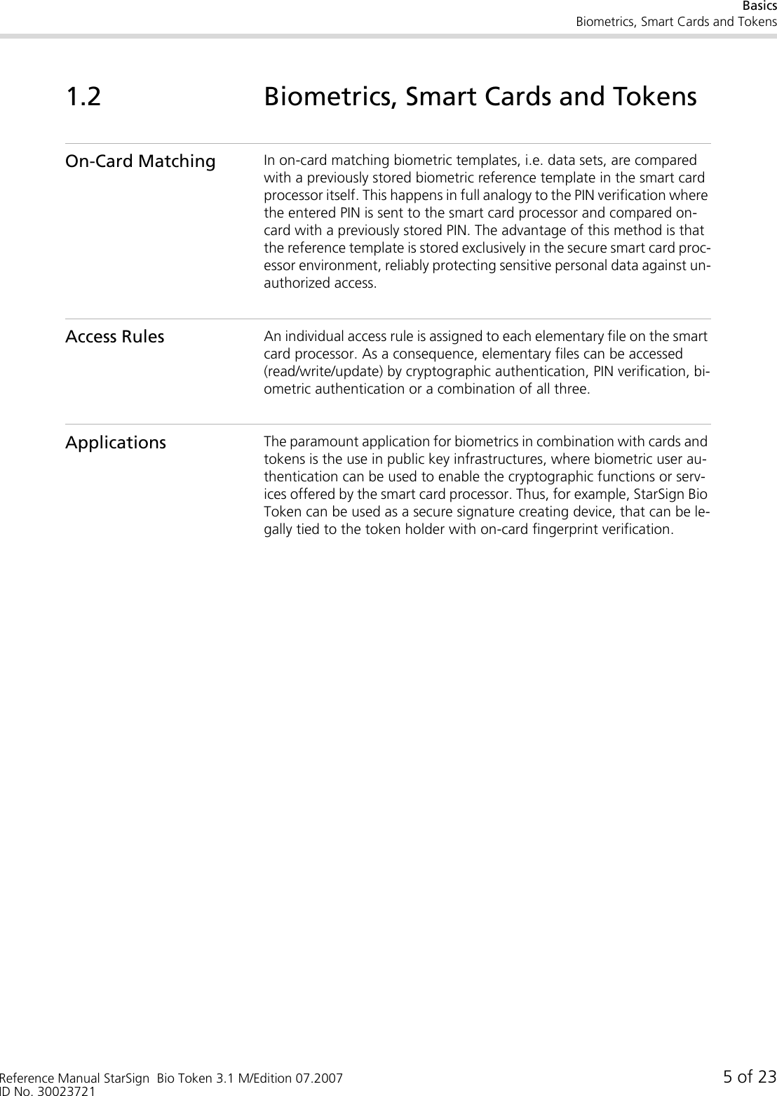 BasicsBiometrics, Smart Cards and TokensReference Manual StarSign  Bio Token 3.1 M/Edition 07.2007 5 of 23ID No. 300237211.2 Biometrics, Smart Cards and TokensOn-Card Matching In on-card matching biometric templates, i.e. data sets, are compared with a previously stored biometric reference template in the smart card processor itself. This happens in full analogy to the PIN verification where the entered PIN is sent to the smart card processor and compared on-card with a previously stored PIN. The advantage of this method is that the reference template is stored exclusively in the secure smart card proc-essor environment, reliably protecting sensitive personal data against un-authorized access.Access Rules An individual access rule is assigned to each elementary file on the smart card processor. As a consequence, elementary files can be accessed (read/write/update) by cryptographic authentication, PIN verification, bi-ometric authentication or a combination of all three.Applications The paramount application for biometrics in combination with cards and tokens is the use in public key infrastructures, where biometric user au-thentication can be used to enable the cryptographic functions or serv-ices offered by the smart card processor. Thus, for example, StarSign Bio Token can be used as a secure signature creating device, that can be le-gally tied to the token holder with on-card fingerprint verification.