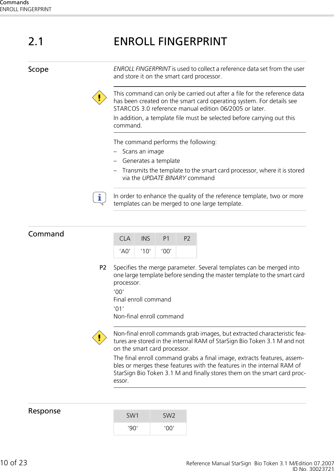 CommandsENROLL FINGERPRINT10 of 23 Reference Manual StarSign  Bio Token 3.1 M/Edition 07.2007ID No. 300237212.1 ENROLL FINGERPRINTScope ENROLL FINGERPRINT is used to collect a reference data set from the user and store it on the smart card processor. This command can only be carried out after a file for the reference data has been created on the smart card operating system. For details see STARCOS 3.0 reference manual edition 06/2005 or later.In addition, a template file must be selected before carrying out this command.The command performs the following:– Scans an image– Generates a template– Transmits the template to the smart card processor, where it is stored via the UPDATE BINARY command In order to enhance the quality of the reference template, two or more templates can be merged to one large template. CommandP2 Specifies the merge parameter. Several templates can be merged into one large template before sending the master template to the smart card processor.’00’Final enroll command ’01’Non-final enroll command  Non-final enroll commands grab images, but extracted characteristic fea-tures are stored in the internal RAM of StarSign Bio Token 3.1 M and not on the smart card processor. The final enroll command grabs a final image, extracts features, assem-bles or merges these features with the features in the internal RAM of StarSign Bio Token 3.1 M and finally stores them on the smart card proc-essor.ResponseCLA INS P1 P2’A0’ &apos;10&apos; ’00’SW1 SW2&apos;90&apos; &apos;00&apos;