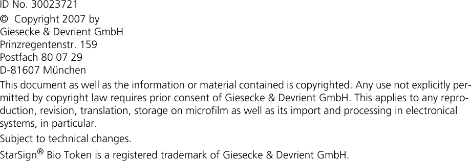 ID No. 30023721©  Copyright 2007 byGiesecke &amp; Devrient GmbHPrinzregentenstr. 159Postfach 80 07 29D-81607 MünchenThis document as well as the information or material contained is copyrighted. Any use not explicitly per-mitted by copyright law requires prior consent of Giesecke &amp; Devrient GmbH. This applies to any repro-duction, revision, translation, storage on microfilm as well as its import and processing in electronical systems, in particular.Subject to technical changes.StarSign® Bio Token is a registered trademark of Giesecke &amp; Devrient GmbH.