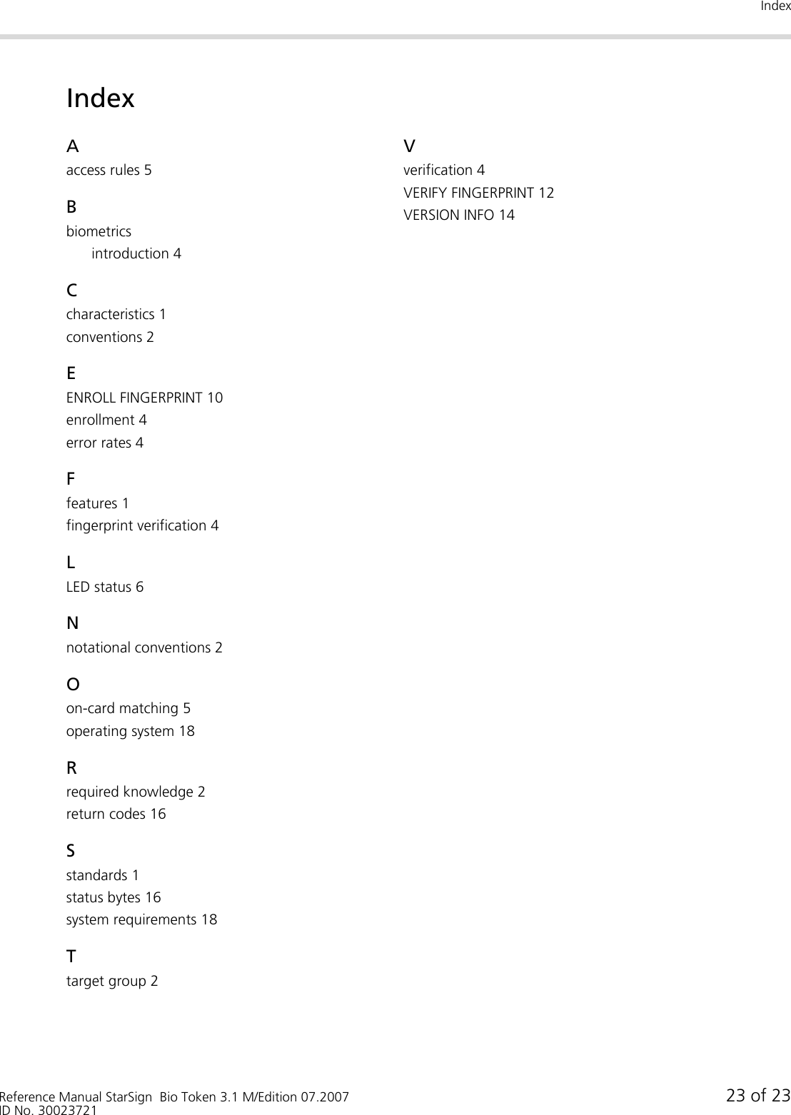 IndexReference Manual StarSign  Bio Token 3.1 M/Edition 07.2007 23 of 23ID No. 30023721IndexAaccess rules 5Bbiometricsintroduction 4Ccharacteristics 1conventions 2EENROLL FINGERPRINT 10enrollment 4error rates 4Ffeatures 1fingerprint verification 4LLED status 6Nnotational conventions 2Oon-card matching 5operating system 18Rrequired knowledge 2return codes 16Sstandards 1status bytes 16system requirements 18Ttarget group 2Vverification 4VERIFY FINGERPRINT 12VERSION INFO 14