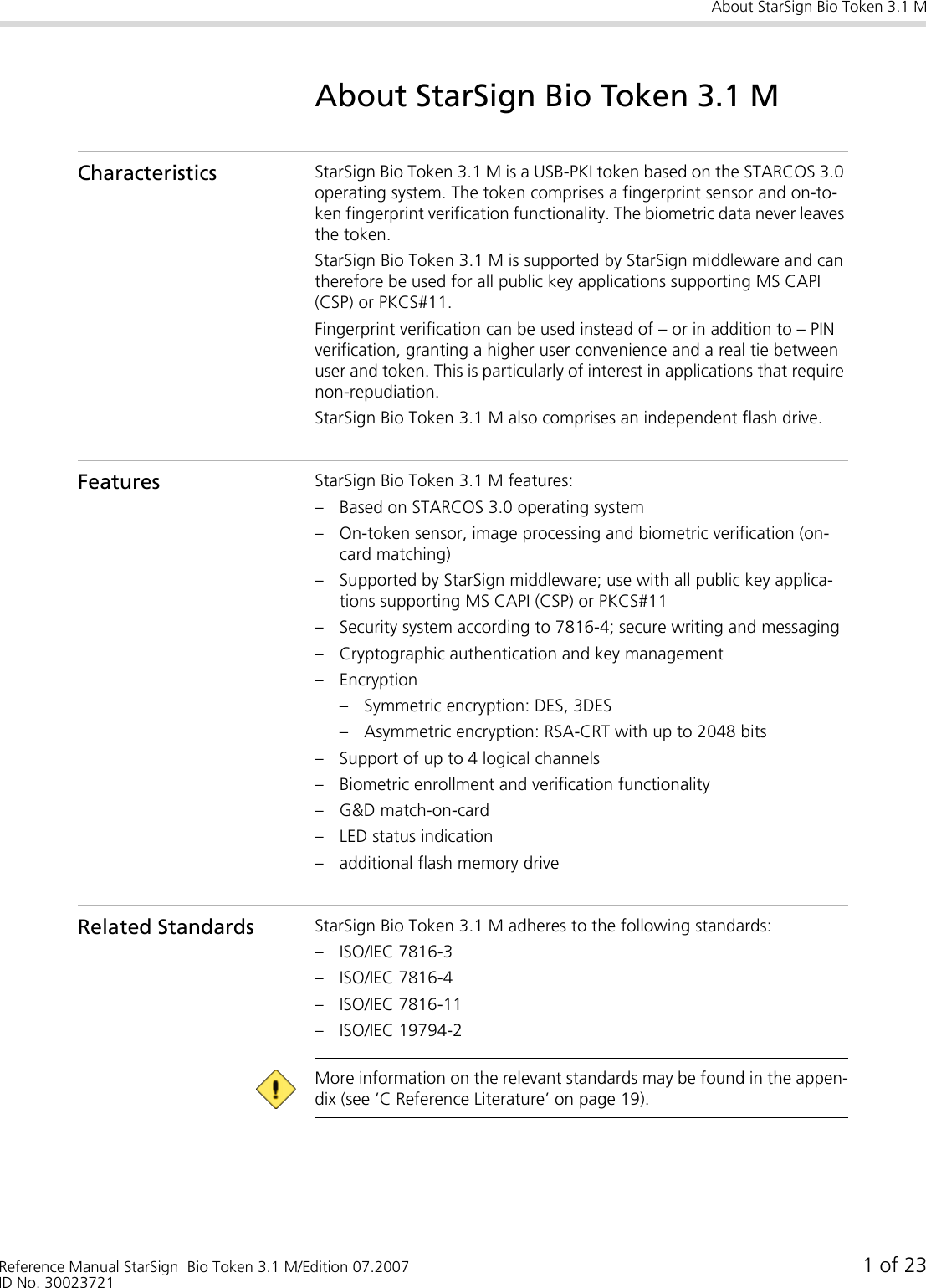 About StarSign Bio Token 3.1 MReference Manual StarSign  Bio Token 3.1 M/Edition 07.2007 1 of 23ID No. 30023721About StarSign Bio Token 3.1 MCharacteristics StarSign Bio Token 3.1 M is a USB-PKI token based on the STARCOS 3.0 operating system. The token comprises a fingerprint sensor and on-to-ken fingerprint verification functionality. The biometric data never leaves the token.StarSign Bio Token 3.1 M is supported by StarSign middleware and can therefore be used for all public key applications supporting MS CAPI (CSP) or PKCS#11.Fingerprint verification can be used instead of – or in addition to – PIN verification, granting a higher user convenience and a real tie between user and token. This is particularly of interest in applications that require non-repudiation.StarSign Bio Token 3.1 M also comprises an independent flash drive.Features StarSign Bio Token 3.1 M features:– Based on STARCOS 3.0 operating system– On-token sensor, image processing and biometric verification (on-card matching)– Supported by StarSign middleware; use with all public key applica-tions supporting MS CAPI (CSP) or PKCS#11– Security system according to 7816-4; secure writing and messaging– Cryptographic authentication and key management– Encryption– Symmetric encryption: DES, 3DES– Asymmetric encryption: RSA-CRT with up to 2048 bits– Support of up to 4 logical channels– Biometric enrollment and verification functionality– G&amp;D match-on-card– LED status indication– additional flash memory driveRelated Standards StarSign Bio Token 3.1 M adheres to the following standards:– ISO/IEC 7816-3– ISO/IEC 7816-4– ISO/IEC 7816-11– ISO/IEC 19794-2 More information on the relevant standards may be found in the appen-dix (see ’C Reference Literature’ on page 19).