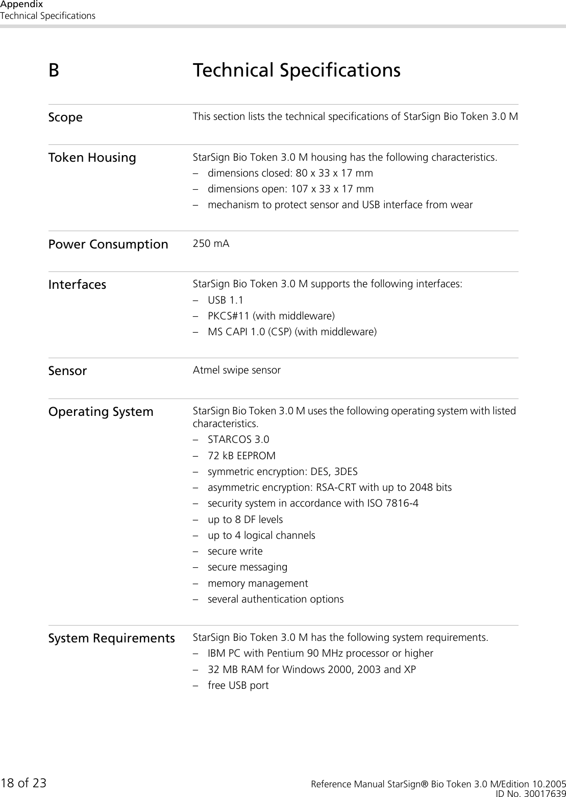 AppendixTechnical Specifications18 of 23 Reference Manual StarSign® Bio Token 3.0 M/Edition 10.2005ID No. 30017639B Technical SpecificationsScope This section lists the technical specifications of StarSign Bio Token 3.0 MToken Housing StarSign Bio Token 3.0 M housing has the following characteristics.– dimensions closed: 80 x 33 x 17 mm– dimensions open: 107 x 33 x 17 mm– mechanism to protect sensor and USB interface from wearPower Consumption 250 mAInterfaces StarSign Bio Token 3.0 M supports the following interfaces:– USB 1.1– PKCS#11 (with middleware)– MS CAPI 1.0 (CSP) (with middleware)Sensor Atmel swipe sensorOperating System StarSign Bio Token 3.0 M uses the following operating system with listed characteristics.– STARCOS 3.0– 72 kB EEPROM– symmetric encryption: DES, 3DES– asymmetric encryption: RSA-CRT with up to 2048 bits– security system in accordance with ISO 7816-4– up to 8 DF levels– up to 4 logical channels– secure write– secure messaging– memory management– several authentication optionsSystem Requirements StarSign Bio Token 3.0 M has the following system requirements.– IBM PC with Pentium 90 MHz processor or higher– 32 MB RAM for Windows 2000, 2003 and XP– free USB port