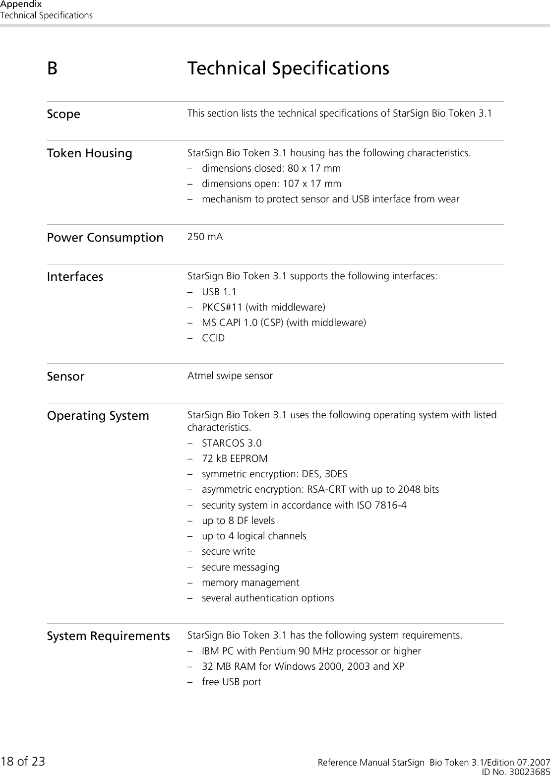 AppendixTechnical Specifications18 of 23 Reference Manual StarSign  Bio Token 3.1/Edition 07.2007ID No. 30023685B Technical SpecificationsScope This section lists the technical specifications of StarSign Bio Token 3.1Token Housing StarSign Bio Token 3.1 housing has the following characteristics.– dimensions closed: 80 x 17 mm– dimensions open: 107 x 17 mm– mechanism to protect sensor and USB interface from wearPower Consumption 250 mAInterfaces StarSign Bio Token 3.1 supports the following interfaces:– USB 1.1– PKCS#11 (with middleware)– MS CAPI 1.0 (CSP) (with middleware)– CCIDSensor Atmel swipe sensorOperating System StarSign Bio Token 3.1 uses the following operating system with listed characteristics.– STARCOS 3.0– 72 kB EEPROM– symmetric encryption: DES, 3DES– asymmetric encryption: RSA-CRT with up to 2048 bits– security system in accordance with ISO 7816-4– up to 8 DF levels– up to 4 logical channels– secure write– secure messaging– memory management– several authentication optionsSystem Requirements StarSign Bio Token 3.1 has the following system requirements.– IBM PC with Pentium 90 MHz processor or higher– 32 MB RAM for Windows 2000, 2003 and XP– free USB port