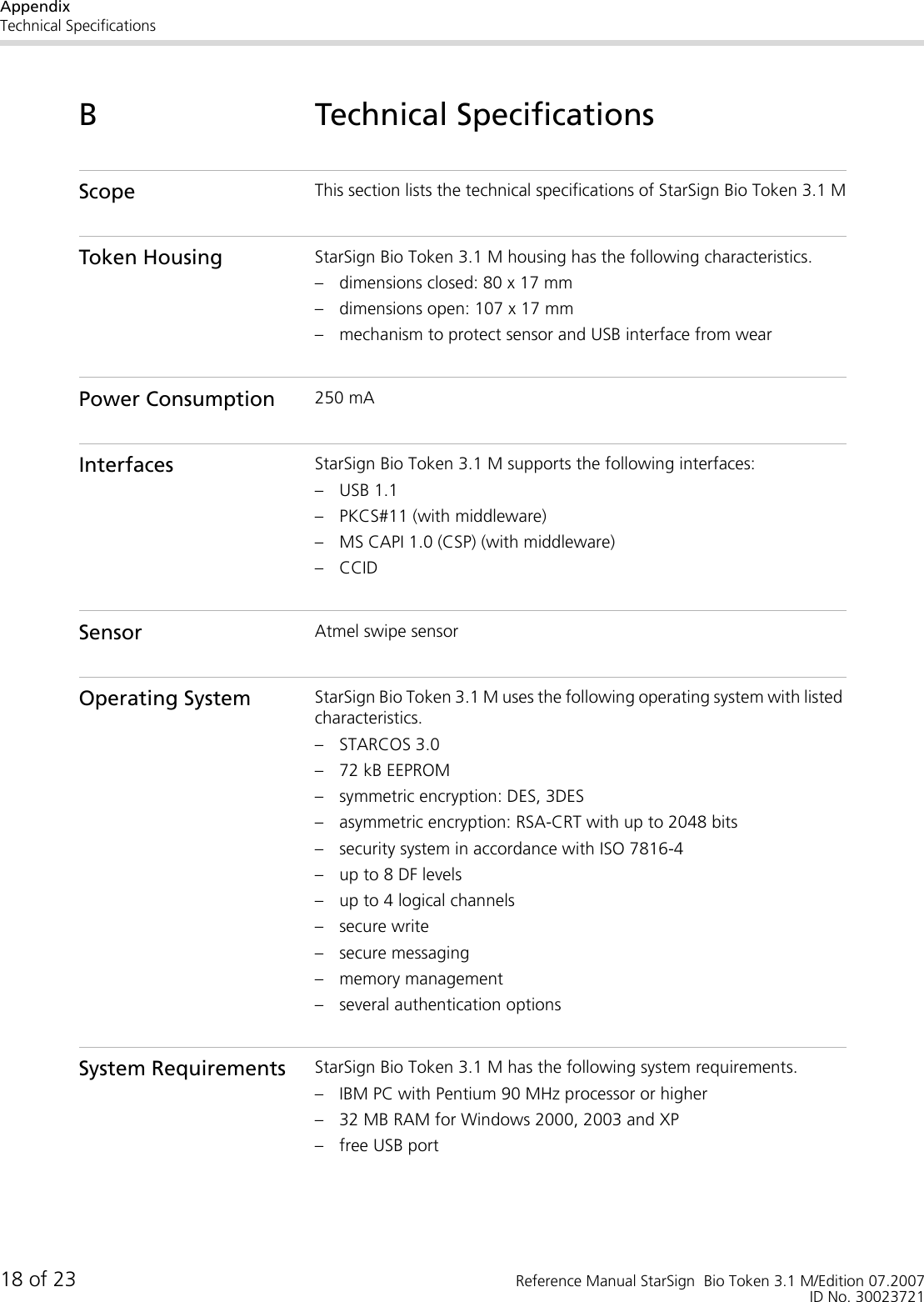 AppendixTechnical Specifications18 of 23 Reference Manual StarSign  Bio Token 3.1 M/Edition 07.2007ID No. 30023721B Technical SpecificationsScope This section lists the technical specifications of StarSign Bio Token 3.1 MToken Housing StarSign Bio Token 3.1 M housing has the following characteristics.– dimensions closed: 80 x 17 mm– dimensions open: 107 x 17 mm– mechanism to protect sensor and USB interface from wearPower Consumption 250 mAInterfaces StarSign Bio Token 3.1 M supports the following interfaces:– USB 1.1– PKCS#11 (with middleware)– MS CAPI 1.0 (CSP) (with middleware)– CCIDSensor Atmel swipe sensorOperating System StarSign Bio Token 3.1 M uses the following operating system with listed characteristics.– STARCOS 3.0– 72 kB EEPROM– symmetric encryption: DES, 3DES– asymmetric encryption: RSA-CRT with up to 2048 bits– security system in accordance with ISO 7816-4– up to 8 DF levels– up to 4 logical channels– secure write– secure messaging– memory management– several authentication optionsSystem Requirements StarSign Bio Token 3.1 M has the following system requirements.– IBM PC with Pentium 90 MHz processor or higher– 32 MB RAM for Windows 2000, 2003 and XP– free USB port