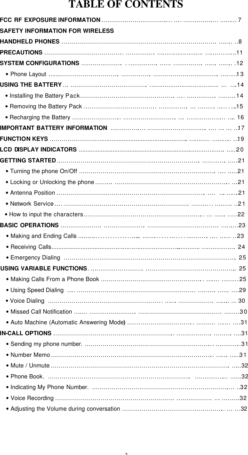 2 TABLE OF CONTENTS FCC RF EXPOSURE INFORMATION…………………………….... …..…………….... ……… 7 SAFETY INFORMATION FOR WIRELESS HANDHELD PHONES …………………………………………………………………….…….. …8 PRECAUTIONS ………………………………….. …………….…………………….….......…….11 SYSTEM CONFIGURATIONS …………………. .…………….…….…………….…….…….. .12 • Phone Layout ……………………………….…………….…………………………….………13 USING THE BATTERY….………………………………….……………………………….… ….14 • Installing the Battery Pack………………………………………….….. …………….……….14 • Removing the Battery Pack ……………………………….. …………….….……….…....….15 • Recharging the Battery …………………….. ……………………….….………………... ….. 16 IMPORTANT BATTERY INFORMATION …………….... ………………………….….. ….….…17 FUNCTION KEYS ……………………..................................................….………... ……….. …19 LCD DISPLAY INDICATORS ............................................................................……….……20 GETTING STARTED……………………………………………………………….………….……21   • Turning the phone On/Off …………………………………………………………….….. ……21 • Locking or Unlocking the phone……….………………………………………………….. ….21 • Antenna Position ………………………………………………………………….…..  ….…….21 • Network Service…..……………………………………………………….……… ..……….…21 • How to input the characters…………………………………………………….. ….…….……22 BASIC OPERATIONS ………………….………………….……………………………….……....23 • Making and Ending Calls …………...............…….. ………......….....………….….. …….…23 • Receiving Calls...................................……………...................…............. ………………. 24 • Emergency Dialing  ……………………………………………………………………………. 25 USING VARIABLE FUNCTIONS.……………………….……………………………………….. 25 • Making Calls From a Phone Book ……………………………………………..…….. ……… 25  • Using Speed Dialing  ….. …………………………………………………… ……….…….…..29  • Voice Dialing  ………………………………………………….. …….……………….…….. ... 30 • Missed Call Notification …….. …………………….…………………………………….………30 • Auto Machine (Automatic Answering Mode)……………………………..……….. …….. …..31 IN-CALL OPTIONS …………………………………………………….. ……………….……….…..31  • Sending my phone number. ………………………………………………………...…………..31  • Number Memo……………………………………………………………………….. …….……31  • Mute / Unmute……………………………………………………………………………….…...32 • Phone Book. ………………………………………………………………. ……………... …….32 • Indicating My Phone Number. …………………………………………………………….... …32 • Voice Recording …………………………………………………….……………….….……….32 • Adjusting the Volume during conversation …………………………………………….. ….…  32 
