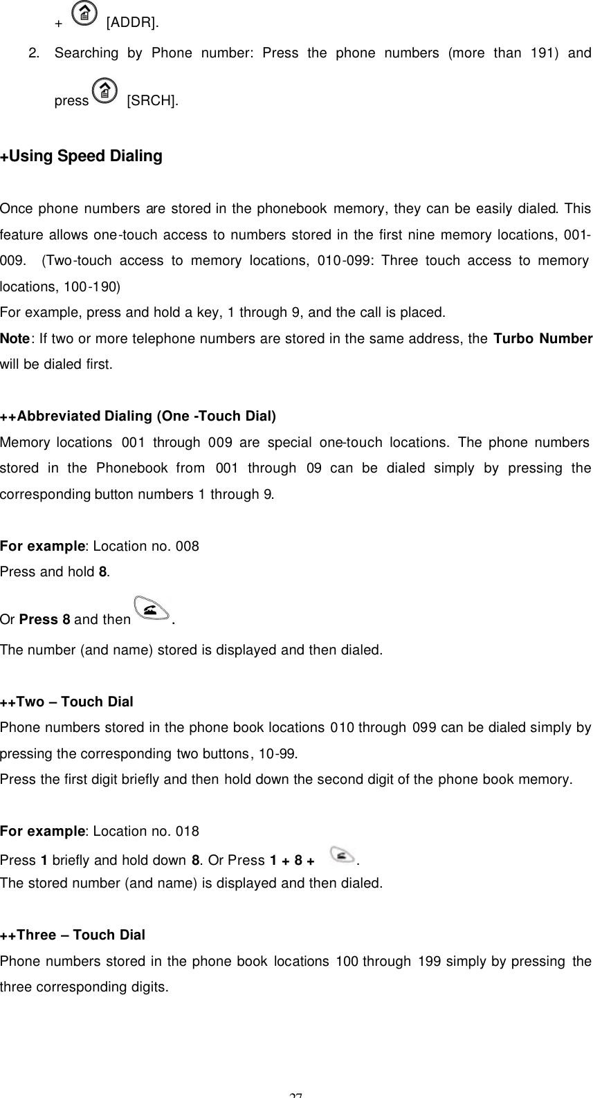 27 +   [ADDR]. 2. Searching by Phone number: Press the phone numbers (more than 191) and press  [SRCH].  +Using Speed Dialing  Once phone numbers are stored in the phonebook memory, they can be easily dialed. This feature allows one-touch access to numbers stored in the first nine memory locations, 001-009.  (Two-touch access to memory locations, 010-099: Three touch access to memory locations, 100-190)   For example, press and hold a key, 1 through 9, and the call is placed. Note: If two or more telephone numbers are stored in the same address, the Turbo Number will be dialed first.  ++Abbreviated Dialing (One -Touch Dial) Memory locations  001 through 009 are special one-touch locations.  The phone numbers stored in the Phonebook from  001 through 09 can be dialed simply by pressing the corresponding button numbers 1 through 9.  For example: Location no. 008 Press and hold 8.     Or Press 8 and then . The number (and name) stored is displayed and then dialed.   ++Two – Touch Dial Phone numbers stored in the phone book locations 010 through 099 can be dialed simply by pressing the corresponding two buttons, 10-99. Press the first digit briefly and then hold down the second digit of the phone book memory.  For example: Location no. 018 Press 1 briefly and hold down 8. Or Press 1 + 8 +    . The stored number (and name) is displayed and then dialed.  ++Three – Touch Dial Phone numbers stored in the phone book locations 100 through 199 simply by pressing the three corresponding digits. 