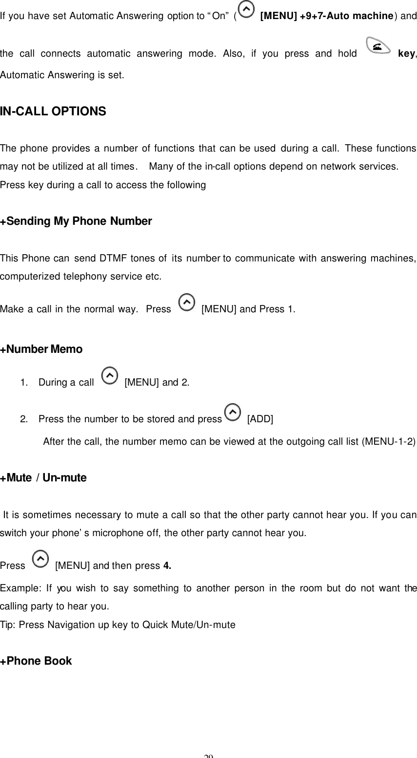 29  If you have set Automatic Answering option to “On” (  [MENU] +9+7-Auto machine) and the call connects automatic answering mode. Also, if you press and hold  key, Automatic Answering is set.    IN-CALL OPTIONS  The phone provides a number of functions that can be used during a call. These functions may not be utilized at all times.   Many of the in-call options depend on network services. Press key during a call to access the following  +Sending My Phone Number  This Phone can send DTMF tones of its number to communicate with answering machines, computerized telephony service etc.   Make a call in the normal way.  Press    [MENU] and Press 1.  +Number Memo 1. During a call    [MENU] and 2. 2. Press the number to be stored and press  [ADD] After the call, the number memo can be viewed at the outgoing call list (MENU-1-2)  +Mute / Un-mute   It is sometimes necessary to mute a call so that the other party cannot hear you. If you can switch your phone’s microphone off, the other party cannot hear you. Press    [MENU] and then press 4. Example: If you wish to say something to another person in the room but do not want the calling party to hear you. Tip: Press Navigation up key to Quick Mute/Un-mute  +Phone Book  