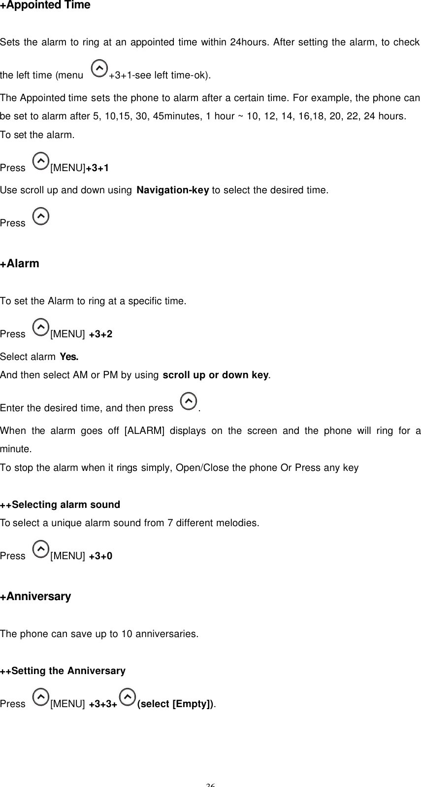 36 +Appointed Time  Sets the alarm to ring at an appointed time within 24hours. After setting the alarm, to check the left time (menu   +3+1-see left time-ok).   The Appointed time sets the phone to alarm after a certain time. For example, the phone can be set to alarm after 5, 10,15, 30, 45minutes, 1 hour ~ 10, 12, 14, 16,18, 20, 22, 24 hours. To set the alarm. Press   [MENU]+3+1 Use scroll up and down using Navigation-key to select the desired time.   Press     +Alarm  To set the Alarm to ring at a specific time. Press  [MENU] +3+2 Select alarm Yes. And then select AM or PM by using scroll up or down key. Enter the desired time, and then press   . When the alarm goes off [ALARM] displays on the screen and the phone will ring for a minute. To stop the alarm when it rings simply, Open/Close the phone Or Press any key  ++Selecting alarm sound To select a unique alarm sound from 7 different melodies. Press   [MENU] +3+0  +Anniversary    The phone can save up to 10 anniversaries.  ++Setting the Anniversary Press   [MENU] +3+3+ (select [Empty]). 
