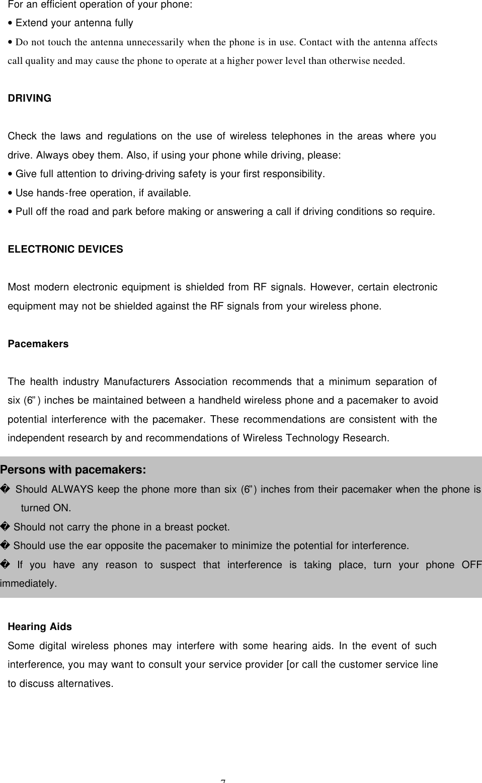 7  For an efficient operation of your phone: • Extend your antenna fully • Do not touch the antenna unnecessarily when the phone is in use. Contact with the antenna affects call quality and may cause the phone to operate at a higher power level than otherwise needed.  DRIVING  Check the laws and regulations on the use of wireless telephones in the areas where you drive. Always obey them. Also, if using your phone while driving, please: • Give full attention to driving-driving safety is your first responsibility. • Use hands-free operation, if available. • Pull off the road and park before making or answering a call if driving conditions so require.  ELECTRONIC DEVICES  Most modern electronic equipment is shielded from RF signals. However, certain electronic equipment may not be shielded against the RF signals from your wireless phone.  Pacemakers  The health industry Manufacturers Association recommends that a minimum separation of six (6”) inches be maintained between a handheld wireless phone and a pacemaker to avoid potential interference with the pacemaker. These recommendations are consistent with the independent research by and recommendations of Wireless Technology Research.  .        Hearing Aids Some digital wireless phones may interfere with some hearing aids. In the event of such interference, you may want to consult your service provider [or call the customer service line to discuss alternatives.  Persons with pacemakers:  Should ALWAYS keep the phone more than six (6”) inches from their pacemaker when the phone is turned ON.  Should not carry the phone in a breast pocket.  Should use the ear opposite the pacemaker to minimize the potential for interference.  If you have any reason to suspect that interference is taking place, turn your phone OFF immediately. 