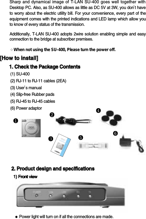 SU-400❶❸Sharp and dynamical image of T-LAN SU-400 goes well together withDesktop PC. Also, as SU-400 allows as little as DC 5V at 3W, you don&rsquo;t haveto worry about the electric utility bill. For your convenience, every part of theequipment comes with the printed indications and LED lamp which allow youto know of every status of the transmission.Additionally, T-LAN SU-400 adopts 2wire solution enabling simple and easyconnection to the bridge at subscriber premises.※When not using the SU-400, Please turn the power off.22..  PPrroodduucctt  ddeessiiggnn  aanndd  ssppeecciiffiiccaattiioonnss●Power light will turn on if all the connections are made.1) Front view1) Front view1) Front view1) Front view1) Front view1) Front view1) Front view❸❷❻❹[[HHooww  ttoo  iinnssttaallll]]11..  CChheecckk  tthhee  PPaacckkaaggee  CCoonntteennttss  (1) SU-400(2) RJ-11 to RJ-11 cables (2EA)(3) User&rsquo;s manual(4) Slip-free Rubber pads(5) RJ-45 to RJ-45 cables(6) Power adaptor❺
