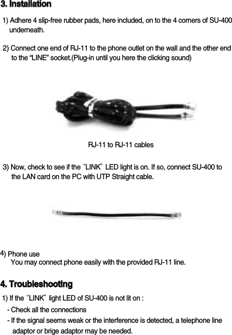 SU-40033..  IInnssttaallllaattiioonn1) Adhere 4 slip-free rubber pads, here included, on to the 4 corners of SU-400underneath.3) Now, check to see if the &ldquo;LINK&rdquo;LED light is on. If so, connect SU-400 to the LAN card on the PC with UTP Straight cable. 2) Connect one end of RJ-11 to the phone outlet on the wall and the other end   to the &ldquo;LINE&rdquo; socket.(Plug-in until you here the clicking sound)4) Phone useYou may connect phone easily with the provided RJ-11 line.44..  TTrroouubblleesshhoooottiinngg1) If the &ldquo;LINK&rdquo;light LED of SU-400 is not lit on :- Check all the connections- If the signal seems weak or the interference is detected, a telephone lineadaptor or brige adaptor may be needed.RJ-11 to RJ-11 cables