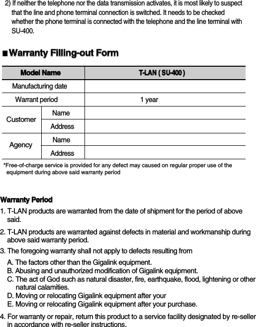 2)If neither the telephone nor the data transmission activates, it is most likely to suspect  that the line and phone terminal connection is switched. It needs to be checked whether the phone terminal is connected with the telephone and the line terminal with SU-400. SU-400■WWaarrrraannttyy  FFiilllliinngg--oouutt  FFoorrmm*Free-of-charge service is provided for any defect may caused on regular proper use of the equipment during above said warranty periodMMooddeell  NNaammeeTT--LLAANN((  SSUU--440000  ))Manufacturing dateWarrant period                                                 1 year NameAddressNameAddressWWaarrrraannttyy  PPeerriioodd1. T-LAN products are warranted from the date of shipment for the period of above   said.2. T-LAN products are warranted against defects in material and workmanship during above said warranty period. 3. The foregoing warranty shall not apply to defects resulting fromA. The factors other than the Gigalink equipment.B. Abusing and unauthorized modification of Gigalink equipment.C. The act of God such as natural disaster, fire, earthquake, flood, lightening or other natural calamities. D. Moving or relocating Gigalink equipment after your E. Moving or relocating Gigalink equipment after your purchase.4. For warranty or repair, return this product to a service facility designated by re-seller  in accordance with re-seller instructions.CustomerAgency