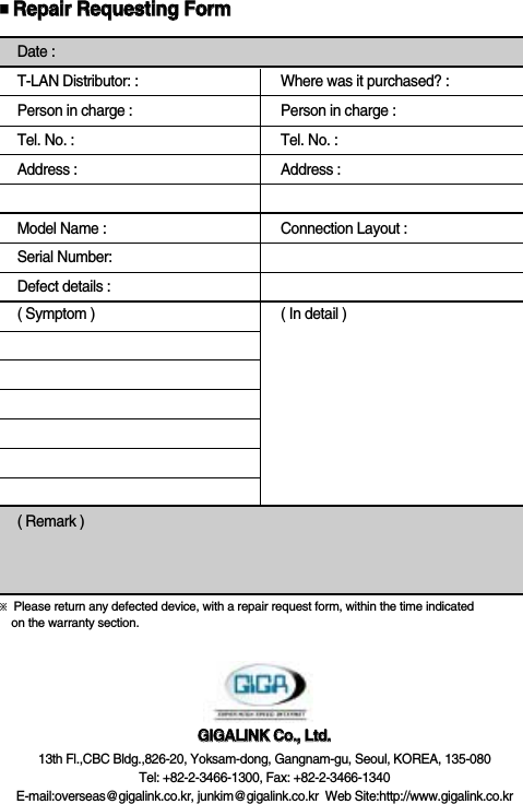 Date :T-LAN Distributor: : Where was it purchased? :Person in charge : Person in charge :Tel. No. : Tel. No. :Address : Address :Model Name : Connection Layout :Serial Number:Defect details :( Symptom ) ( In detail )( Remark )SU-400GGIIGGAALLIINNKK  CCoo..,,  LLttdd..13th Fl.,CBC Bldg.,826-20, Yoksam-dong, Gangnam-gu, Seoul, KOREA, 135-080Tel: +82-2-3466-1300, Fax: +82-2-3466-1340E-mail:overseas@gigalink.co.kr, junkim@gigalink.co.kr  Web Site:http://www.gigalink.co.kr■RReeppaaiirr  RReeqquueessttiinngg  FFoorrmm※Please return any defected device, with a repair request form, within the time indicatedon the warranty section.