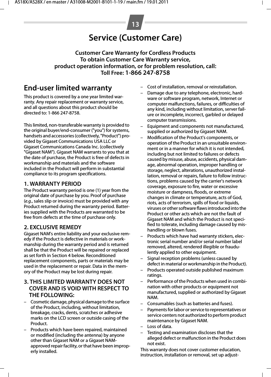 13AS18X/AS28X / en master / A31008-M2001-B101-1-19 / main.fm / 19.01.2011Service (Customer Care)Customer Care Warranty for Cordless ProductsTo obtain Customer Care Warranty service,product operation information, or for problem resolution, call:Toll Free: 1-866 247-8758End-user limited warrantyThis product is covered by a one year limited war-ranty. Any repair replacement or warranty service, and all questions about this product should be directed to: 1-866 247-8758.This limited, non-transferable warranty is provided to the original buyer/end-consumer (&quot;you&quot;) for systems, handsets and accessories (collectively, &quot;Product&quot;) pro-vided by Gigaset Communications USA LLC or Gigaset Communications Canada Inc. (collectively &quot;Gigaset NAM&quot;). Gigaset NAM warrants to you that at the date of purchase, the Product is free of defects in workmanship and materials and the software included in the Product will perform in substantial compliance to its program specifications.1. WARRANTY PERIODThe Product warranty period is one (1) year from the original date of purchase by you. Proof of purchase (e.g., sales slip or invoice) must be provided with any Product returned during the warranty period. Batter-ies supplied with the Products are warranted to be free from defects at the time of purchase only.2. EXCLUSIVE REMEDYGigaset NAM&apos;s entire liability and your exclusive rem-edy if the Product is defective in materials or work-manship during the warranty period and is returned shall be that the Product will be repaired or replaced as set forth in Section 4 below. Reconditioned replacement components, parts or materials may be used in the replacement or repair. Data in the mem-ory of the Product may be lost during repair.3. THIS LIMITED WARRANTY DOES NOT COVER AND IS VOID WITH RESPECT TO THE FOLLOWING:– Cosmetic damage, physical damage to the surface of the Product, including, without limitation, breakage, cracks, dents, scratches or adhesive marks on the LCD screen or outside casing of the Product.– Products which have been repaired, maintained or modified (including the antenna) by anyone other than Gigaset NAM or a Gigaset NAM-approved repair facility, or that have been improp-erly installed. – Cost of installation, removal or reinstallation.– Damage due to any telephone, electronic, hard-ware or software program, network, Internet or computer malfunctions, failures, or difficulties of any kind, including without limitation, server fail-ure or incomplete, incorrect, garbled or delayed computer transmissions.– Equipment and components not manufactured, supplied or authorized by Gigaset NAM.– Modification of the Product&apos;s components, or operation of the Product in an unsuitable environ-ment or in a manner for which it is not intended, including but not limited to failures or defects caused by misuse, abuse, accidents, physical dam-age, abnormal operation, improper handling or storage, neglect, alterations, unauthorized instal-lation, removal or repairs, failure to follow instruc-tions, problems caused by the carrier&apos;s network coverage, exposure to fire, water or excessive moisture or dampness, floods, or extreme changes in climate or temperature, acts of God, riots, acts of terrorism, spills of food or liquids, viruses or other software flaws introduced into the Product or other acts which are not the fault of Gigaset NAM and which the Product is not speci-fied to tolerate, including damage caused by mis-handling or blown fuses.– Products which have had warranty stickers, elec-tronic serial number and/or serial number label removed, altered, rendered illegible or fraudu-lently applied to other equipment.– Signal reception problems (unless caused by defect in material or workmanship in the Product).– Products operated outside published maximum ratings.– Performance of the Products when used in combi-nation with other products or equipment not manufactured, supplied or authorized by Gigaset NAM.– Consumables (such as batteries and fuses).– Payments for labor or service to representatives or service centers not authorized to perform product maintenance by Gigaset NAM.– Loss of data.– Testing and examination discloses that the alleged defect or malfunction in the Product does not exist.This warranty does not cover customer education, instruction, installation or removal, set up adjust-