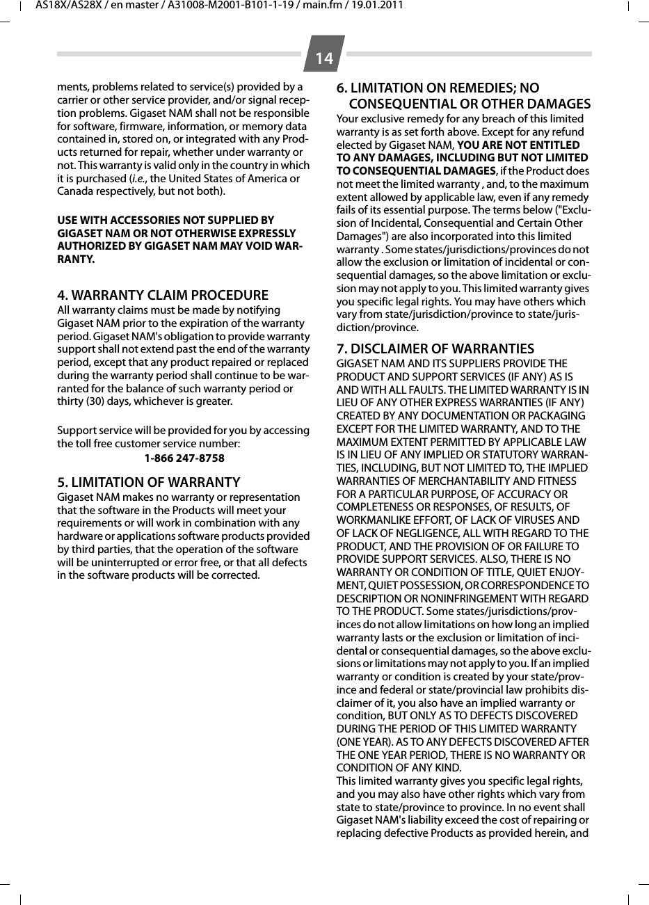 14AS18X/AS28X / en master / A31008-M2001-B101-1-19 / main.fm / 19.01.2011ments, problems related to service(s) provided by a carrier or other service provider, and/or signal recep-tion problems. Gigaset NAM shall not be responsible for software, firmware, information, or memory data contained in, stored on, or integrated with any Prod-ucts returned for repair, whether under warranty or not. This warranty is valid only in the country in which it is purchased (i.e., the United States of America or Canada respectively, but not both).USE WITH ACCESSORIES NOT SUPPLIED BY GIGASET NAM OR NOT OTHERWISE EXPRESSLY AUTHORIZED BY GIGASET NAM MAY VOID WAR-RANTY.4. WARRANTY CLAIM PROCEDUREAll warranty claims must be made by notifying Gigaset NAM prior to the expiration of the warranty period. Gigaset NAM&apos;s obligation to provide warranty support shall not extend past the end of the warranty period, except that any product repaired or replaced during the warranty period shall continue to be war-ranted for the balance of such warranty period or thirty (30) days, whichever is greater.Support service will be provided for you by accessing the toll free customer service number:1-866 247-87585. LIMITATION OF WARRANTYGigaset NAM makes no warranty or representation that the software in the Products will meet your requirements or will work in combination with any hardware or applications software products provided by third parties, that the operation of the software will be uninterrupted or error free, or that all defects in the software products will be corrected.6. LIMITATION ON REMEDIES; NO CONSEQUENTIAL OR OTHER DAMAGESYour exclusive remedy for any breach of this limited warranty is as set forth above. Except for any refund elected by Gigaset NAM, YOU ARE NOT ENTITLED TO ANY DAMAGES, INCLUDING BUT NOT LIMITED TO CONSEQUENTIAL DAMAGES, if the Product does not meet the limited warranty , and, to the maximum extent allowed by applicable law, even if any remedy fails of its essential purpose. The terms below (&quot;Exclu-sion of Incidental, Consequential and Certain Other Damages&quot;) are also incorporated into this limited warranty . Some states/jurisdictions/provinces do not allow the exclusion or limitation of incidental or con-sequential damages, so the above limitation or exclu-sion may not apply to you. This limited warranty gives you specific legal rights. You may have others which vary from state/jurisdiction/province to state/juris-diction/province.7. DISCLAIMER OF WARRANTIESGIGASET NAM AND ITS SUPPLIERS PROVIDE THE PRODUCT AND SUPPORT SERVICES (IF ANY) AS IS AND WITH ALL FAULTS. THE LIMITED WARRANTY IS IN LIEU OF ANY OTHER EXPRESS WARRANTIES (IF ANY) CREATED BY ANY DOCUMENTATION OR PACKAGING EXCEPT FOR THE LIMITED WARRANTY, AND TO THE MAXIMUM EXTENT PERMITTED BY APPLICABLE LAW IS IN LIEU OF ANY IMPLIED OR STATUTORY WARRAN-TIES, INCLUDING, BUT NOT LIMITED TO, THE IMPLIED WARRANTIES OF MERCHANTABILITY AND FITNESS FOR A PARTICULAR PURPOSE, OF ACCURACY OR COMPLETENESS OR RESPONSES, OF RESULTS, OF WORKMANLIKE EFFORT, OF LACK OF VIRUSES AND OF LACK OF NEGLIGENCE, ALL WITH REGARD TO THE PRODUCT, AND THE PROVISION OF OR FAILURE TO PROVIDE SUPPORT SERVICES. ALSO, THERE IS NO WARRANTY OR CONDITION OF TITLE, QUIET ENJOY-MENT, QUIET POSSESSION, OR CORRESPONDENCE TO DESCRIPTION OR NONINFRINGEMENT WITH REGARD TO THE PRODUCT. Some states/jurisdictions/prov-inces do not allow limitations on how long an implied warranty lasts or the exclusion or limitation of inci-dental or consequential damages, so the above exclu-sions or limitations may not apply to you. If an implied warranty or condition is created by your state/prov-ince and federal or state/provincial law prohibits dis-claimer of it, you also have an implied warranty or condition, BUT ONLY AS TO DEFECTS DISCOVERED DURING THE PERIOD OF THIS LIMITED WARRANTY (ONE YEAR). AS TO ANY DEFECTS DISCOVERED AFTER THE ONE YEAR PERIOD, THERE IS NO WARRANTY OR CONDITION OF ANY KIND.  This limited warranty gives you specific legal rights, and you may also have other rights which vary from state to state/province to province. In no event shall Gigaset NAM&apos;s liability exceed the cost of repairing or replacing defective Products as provided herein, and 