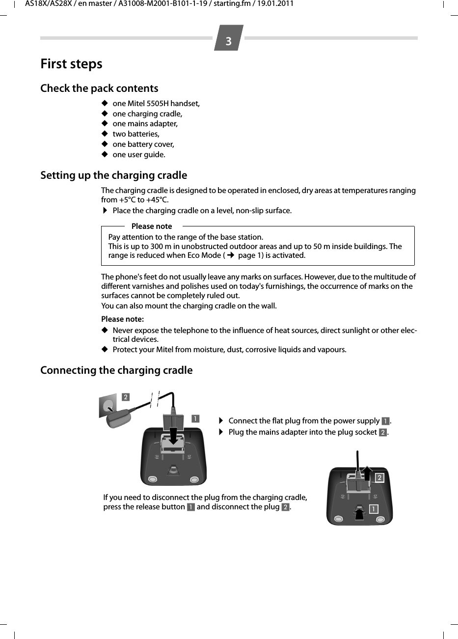 AS18X/AS28X / en master / A31008-M2001-B101-1-19 / starting.fm / 19.01.20113First stepsCheck the pack contents ◆one Mitel 5505H handset,◆one charging cradle,◆one mains adapter,◆two batteries,◆one battery cover,◆one user guide.Setting up the charging cradleThe charging cradle is designed to be operated in enclosed, dry areas at temperatures ranging from +5°C to +45°C. ¤Place the charging cradle on a level, non-slip surface.The phone&apos;s feet do not usually leave any marks on surfaces. However, due to the multitude of different varnishes and polishes used on today&apos;s furnishings, the occurrence of marks on the surfaces cannot be completely ruled out.You can also mount the charging cradle on the wall.Please note: ◆Never expose the telephone to the influence of heat sources, direct sunlight or other elec-trical devices.◆Protect your Mitel from moisture, dust, corrosive liquids and vapours.Connecting the charging cradle Please notePay attention to the range of the base station. This is up to 300 m in unobstructed outdoor areas and up to 50 m inside buildings. The range is reduced when Eco Mode (¢ page 1) is activated.¤Connect the flat plug from the power supply 1.¤Plug the mains adapter into the plug socket 2.If you need to disconnect the plug from the charging cradle, press the release button 1 and disconnect the plug 2. 1212