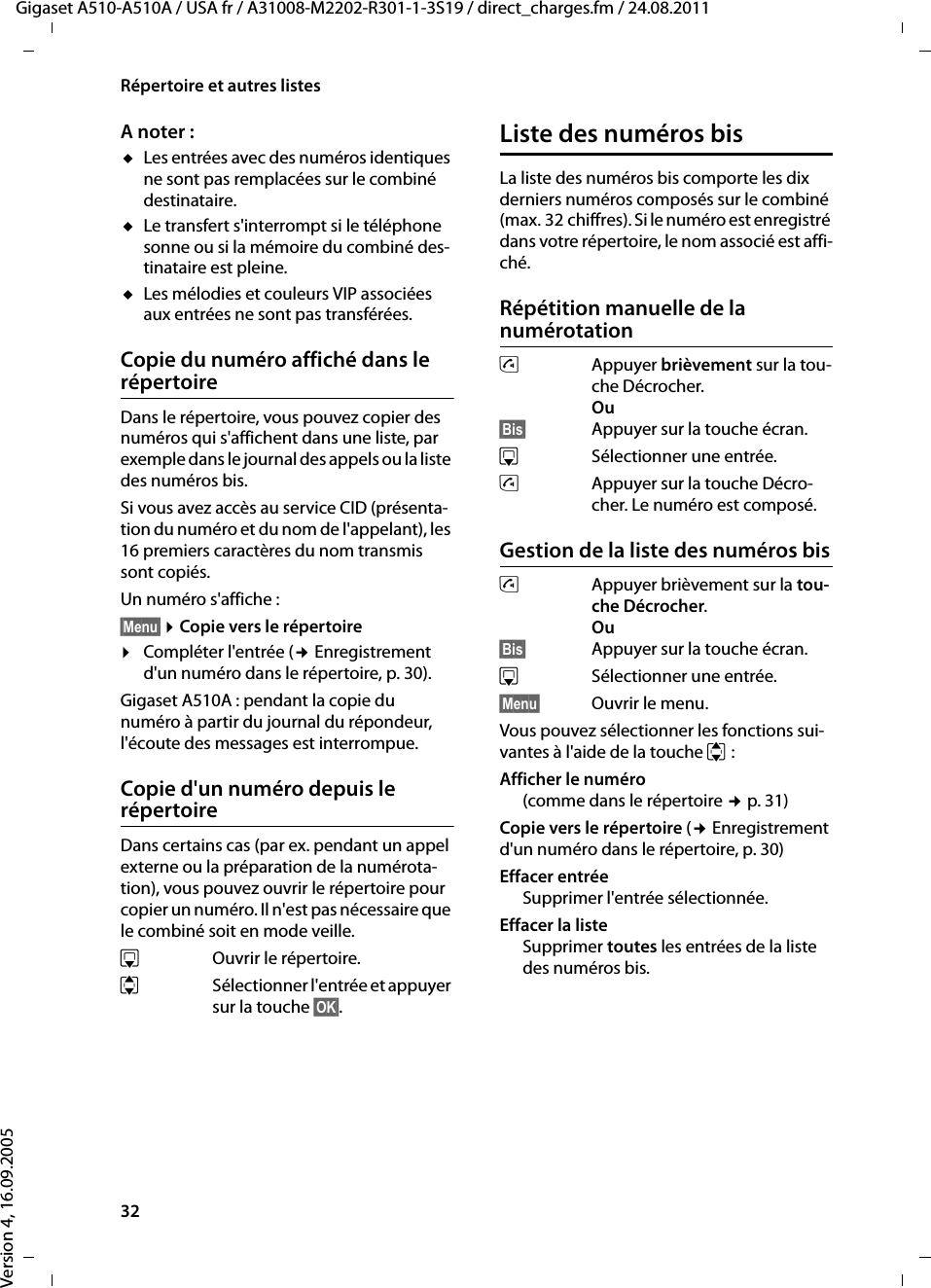 32Répertoire et autres listesGigaset A510-A510A / USA fr / A31008-M2202-R301-1-3S19 / direct_charges.fm / 24.08.2011Version 4, 16.09.2005A noter : uLes entrées avec des numéros identiques ne sont pas remplacées sur le combiné destinataire. uLe transfert s&apos;interrompt si le téléphone sonne ou si la mémoire du combiné des-tinataire est pleine.uLes mélodies et couleurs VIP associées aux entrées ne sont pas transférées.Copie du numéro affiché dans le répertoireDans le répertoire, vous pouvez copier des numéros qui s&apos;affichent dans une liste, par exemple dans le journal des appels ou la liste des numéros bis.Si vous avez accès au service CID (présenta-tion du numéro et du nom de l&apos;appelant), les 16 premiers caractères du nom transmis sont copiés. Un numéro s&apos;affiche : §Menu§ ¤Copie vers le répertoire¤Compléter l&apos;entrée (¢ Enregistrement d&apos;un numéro dans le répertoire, p. 30). Gigaset A510A : pendant la copie du numéro à partir du journal du répondeur, l&apos;écoute des messages est interrompue. Copie d&apos;un numéro depuis le répertoire Dans certains cas (par ex. pendant un appel externe ou la préparation de la numérota-tion), vous pouvez ouvrir le répertoire pour copier un numéro. Il n&apos;est pas nécessaire que le combiné soit en mode veille.sOuvrir le répertoire.qSélectionner l&apos;entrée et appuyer sur la touche §OK§.Liste des numéros bisLa liste des numéros bis comporte les dix derniers numéros composés sur le combiné (max. 32 chiffres). Si le numéro est enregistré dans votre répertoire, le nom associé est affi-ché.Répétition manuelle de la numérotation cAppuyer brièvement sur la tou-che Décrocher.Ou§Bis§ Appuyer sur la touche écran.sSélectionner une entrée. cAppuyer sur la touche Décro-cher. Le numéro est composé.Gestion de la liste des numéros biscAppuyer brièvement sur la tou-che Décrocher.Ou§Bis§ Appuyer sur la touche écran.sSélectionner une entrée.§Menu§ Ouvrir le menu.Vous pouvez sélectionner les fonctions sui-vantes à l&apos;aide de la touche q: Afficher le numéro(comme dans le répertoire ¢p. 31)Copie vers le répertoire (¢ Enregistrement d&apos;un numéro dans le répertoire, p. 30)Effacer entrée Supprimer l&apos;entrée sélectionnée.Effacer la listeSupprimer toutes les entrées de la liste des numéros bis.