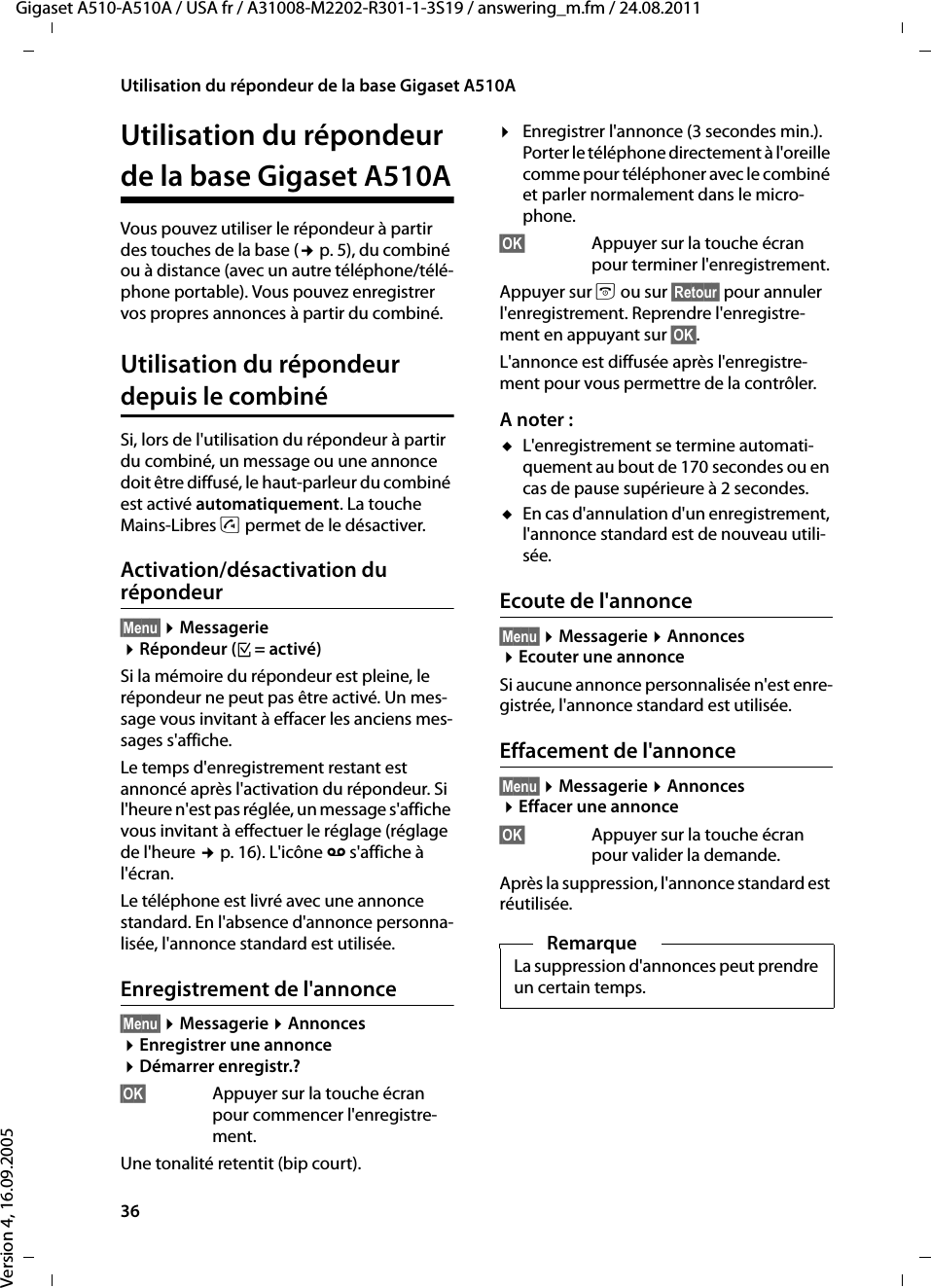 36Utilisation du répondeur de la base Gigaset A510AGigaset A510-A510A / USA fr / A31008-M2202-R301-1-3S19 / answering_m.fm / 24.08.2011Version 4, 16.09.2005Utilisation du répondeur de la base Gigaset A510AVous pouvez utiliser le répondeur à partir des touches de la base (¢p. 5), du combiné ou à distance (avec un autre téléphone/télé-phone portable). Vous pouvez enregistrer vos propres annonces à partir du combiné.Utilisation du répondeur depuis le combinéSi, lors de l&apos;utilisation du répondeur à partir du combiné, un message ou une annonce doit être diffusé, le haut-parleur du combiné est activé automatiquement. La touche Mains-Libres d permet de le désactiver.Activation/désactivation du répondeur§Menu§ ¤Messagerie ¤Répondeur (³= activé)Si la mémoire du répondeur est pleine, le répondeur ne peut pas être activé. Un mes-sage vous invitant à effacer les anciens mes-sages s&apos;affiche.Le temps d&apos;enregistrement restant est annoncé après l&apos;activation du répondeur. Si l&apos;heure n&apos;est pas réglée, un message s&apos;affiche vous invitant à effectuer le réglage (réglage de l&apos;heure ¢p. 16). L&apos;icône Ã s&apos;affiche à l&apos;écran. Le téléphone est livré avec une annonce standard. En l&apos;absence d&apos;annonce personna-lisée, l&apos;annonce standard est utilisée. Enregistrement de l&apos;annonce§Menu§ ¤Messagerie ¤Annonces ¤Enregistrer une annonce ¤Démarrer enregistr.?§OK§ Appuyer sur la touche écran pour commencer l&apos;enregistre-ment.Une tonalité retentit (bip court).¤Enregistrer l&apos;annonce (3 secondes min.).Porter le téléphone directement à l&apos;oreille comme pour téléphoner avec le combiné et parler normalement dans le micro-phone.§OK§  Appuyer sur la touche écran pour terminer l&apos;enregistrement.Appuyer sur a ou sur §Retour§ pour annuler l&apos;enregistrement. Reprendre l&apos;enregistre-ment en appuyant sur §OK§.L&apos;annonce est diffusée après l&apos;enregistre-ment pour vous permettre de la contrôler.A noter :uL&apos;enregistrement se termine automati-quement au bout de 170 secondes ou en cas de pause supérieure à 2 secondes.uEn cas d&apos;annulation d&apos;un enregistrement, l&apos;annonce standard est de nouveau utili-sée.Ecoute de l&apos;annonce§Menu§ ¤Messagerie ¤Annonces ¤Ecouter une annonceSi aucune annonce personnalisée n&apos;est enre-gistrée, l&apos;annonce standard est utilisée.Effacement de l&apos;annonce§Menu§ ¤Messagerie ¤Annonces ¤Effacer une annonce§OK§ Appuyer sur la touche écran pour valider la demande. Après la suppression, l&apos;annonce standard est réutilisée. RemarqueLa suppression d&apos;annonces peut prendre un certain temps.