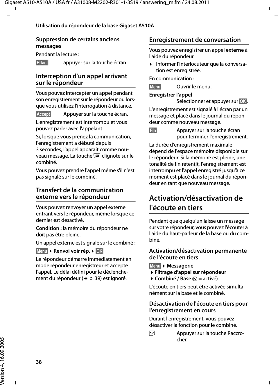 38Utilisation du répondeur de la base Gigaset A510AGigaset A510-A510A / USA fr / A31008-M2202-R301-1-3S19 / answering_m.fm / 24.08.2011Version 4, 16.09.2005Suppression de certains anciens messagesPendant la lecture :§Effac.§ appuyer sur la touche écran.Interception d&apos;un appel arrivant sur le répondeurVous pouvez intercepter un appel pendant son enregistrement sur le répondeur ou lors-que vous utilisez l&apos;interrogation à distance.§Accept§ Appuyer sur la touche écran.L&apos;enregistrement est interrompu et vous pouvez parler avec l&apos;appelant.Si, lorsque vous prenez la communication, l&apos;enregistrement a débuté depuis 3 secondes, l&apos;appel apparaît comme nou-veau message. La touche f clignote sur le combiné.Vous pouvez prendre l&apos;appel même s&apos;il n&apos;est pas signalé sur le combiné. Transfert de la communication externe vers le répondeurVous pouvez renvoyer un appel externe entrant vers le répondeur, même lorsque ce dernier est désactivé. Condition : la mémoire du répondeur ne doit pas être pleine. Un appel externe est signalé sur le combiné :§Menu§ ¤Renvoi voir rép. ¤§OK§Le répondeur démarre immédiatement en mode répondeur enregistreur et accepte l&apos;appel. Le délai défini pour le déclenche-ment du répondeur (¢p. 39) est ignoré.Enregistrement de conversationVous pouvez enregistrer un appel externe à l&apos;aide du répondeur. ¤Informer l&apos;interlocuteur que la conversa-tion est enregistrée.En communication :§Menu§  Ouvrir le menu.Enregistrer l’appelSélectionner et appuyer sur §OK§. L&apos;enregistrement est signalé à l&apos;écran par un message et placé dans le journal du répon-deur comme nouveau message. §Fin§  Appuyer sur la touche écran pour terminer l&apos;enregistrement.La durée d&apos;enregistrement maximale dépend de l&apos;espace mémoire disponible sur le répondeur. Si la mémoire est pleine, une tonalité de fin retentit, l&apos;enregistrement est interrompu et l&apos;appel enregistré jusqu&apos;à ce moment est placé dans le journal du répon-deur en tant que nouveau message. Activation/désactivation de l&apos;écoute en tiersPendant que quelqu&apos;un laisse un message sur votre répondeur, vous pouvez l&apos;écouter à l&apos;aide du haut-parleur de la base ou du com-biné.Activation/désactivation permanente de l&apos;écoute en tiers§Menu§ ¤Messagerie ¤Filtrage d’appel sur répondeur ¤Combiné / Base (³=activé)L&apos;écoute en tiers peut être activée simulta-nément sur la base et le combiné. Désactivation de l&apos;écoute en tiers pour l&apos;enregistrement en coursDurant l&apos;enregistrement, vous pouvez désactiver la fonction pour le combiné.aAppuyer sur la touche Raccro-cher.