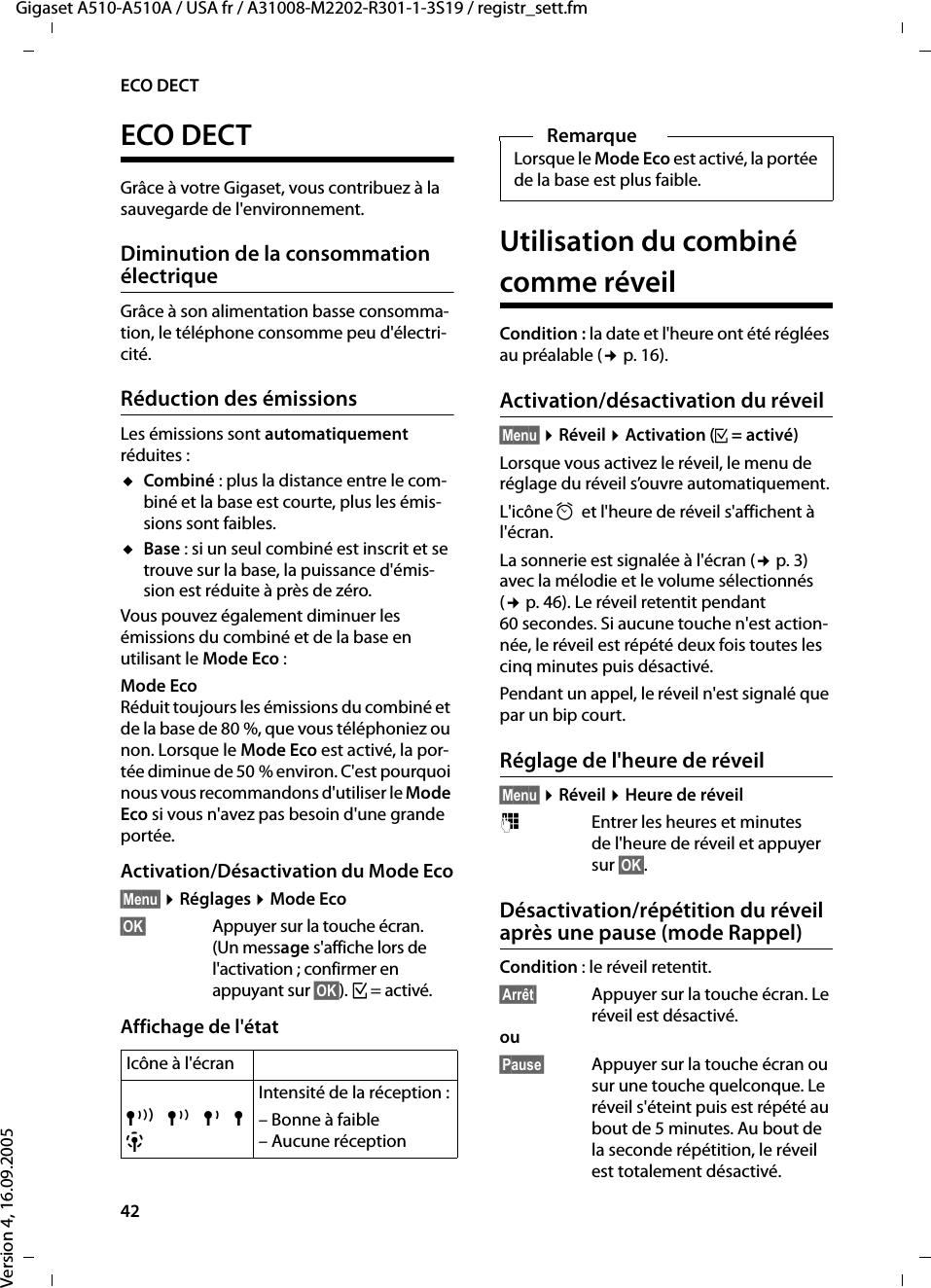 42ECO DECTGigaset A510-A510A / USA fr / A31008-M2202-R301-1-3S19 / registr_sett.fmVersion 4, 16.09.2005ECO DECTGrâce à votre Gigaset, vous contribuez à la sauvegarde de l&apos;environnement.Diminution de la consommation électriqueGrâce à son alimentation basse consomma-tion, le téléphone consomme peu d&apos;électri-cité.Réduction des émissionsLes émissions sont automatiquement réduites :uCombiné : plus la distance entre le com-biné et la base est courte, plus les émis-sions sont faibles.uBase : si un seul combiné est inscrit et se trouve sur la base, la puissance d&apos;émis-sion est réduite à près de zéro.Vous pouvez également diminuer les émissions du combiné et de la base en utilisant le Mode Eco :Mode EcoRéduit toujours les émissions du combiné et de la base de 80 %, que vous téléphoniez ou non. Lorsque le Mode Eco est activé, la por-tée diminue de 50 % environ. C&apos;est pourquoi nous vous recommandons d&apos;utiliser le Mode Eco si vous n&apos;avez pas besoin d&apos;une grande portée.Activation/Désactivation du Mode Eco§Menu§ ¤Réglages ¤Mode Eco§OK§  Appuyer sur la touche écran. (Un message s&apos;affiche lors de l&apos;activation ; confirmer en appuyant sur §OK§). ³= activé.Affichage de l&apos;étatUtilisation du combiné comme réveilCondition : la date et l&apos;heure ont été réglées au préalable (¢p. 16).Activation/désactivation du réveil§Menu§ ¤Réveil ¤Activation (³=activé)Lorsque vous activez le réveil, le menu de réglage du réveil s’ouvre automatiquement.L&apos;icône ¼et l&apos;heure de réveil s&apos;affichent à l&apos;écran.La sonnerie est signalée à l&apos;écran (¢p. 3) avec la mélodie et le volume sélectionnés (¢p. 46). Le réveil retentit pendant 60 secondes. Si aucune touche n&apos;est action-née, le réveil est répété deux fois toutes les cinq minutes puis désactivé. Pendant un appel, le réveil n&apos;est signalé que par un bip court. Réglage de l&apos;heure de réveil§Menu§ ¤Réveil ¤Heure de réveil~Entrer les heures et minutes de l&apos;heure de réveil et appuyer sur §OK§.Désactivation/répétition du réveil après une pause (mode Rappel)Condition : le réveil retentit.§Arrêt§  Appuyer sur la touche écran. Le réveil est désactivé.ou §Pause§  Appuyer sur la touche écran ou sur une touche quelconque. Le réveil s&apos;éteint puis est répété au bout de 5 minutes. Au bout de la seconde répétition, le réveil est totalement désactivé.Icône à l&apos;écranÐ¨§¦¥ Intensité de la réception :– Bonne à faible– Aucune réceptionRemarqueLorsque le Mode Eco est activé, la portée de la base est plus faible.