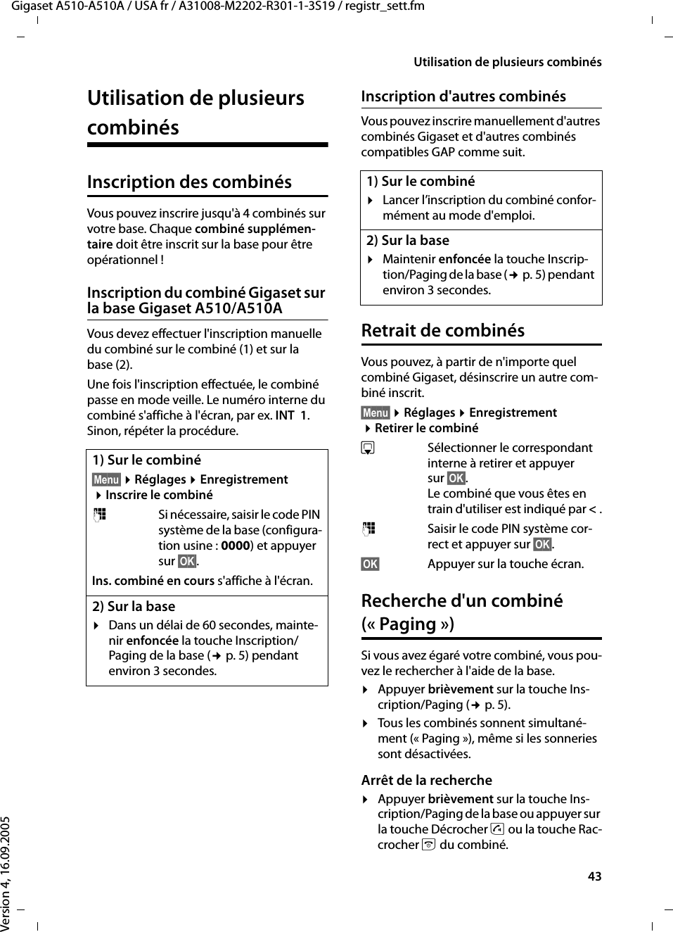 43Utilisation de plusieurs combinésGigaset A510-A510A / USA fr / A31008-M2202-R301-1-3S19 / registr_sett.fmVersion 4, 16.09.2005Utilisation de plusieurs combinésInscription des combinésVous pouvez inscrire jusqu&apos;à 4 combinés sur votre base. Chaque combiné supplémen-taire doit être inscrit sur la base pour être opérationnel !Inscription du combiné Gigaset sur la base Gigaset A510/A510AVous devez effectuer l&apos;inscription manuelle du combiné sur le combiné (1) et sur la base (2). Une fois l&apos;inscription effectuée, le combiné passe en mode veille. Le numéro interne du combiné s&apos;affiche à l&apos;écran, par ex. INT  1. Sinon, répéter la procédure.Inscription d&apos;autres combinésVous pouvez inscrire manuellement d&apos;autres combinés Gigaset et d&apos;autres combinés compatibles GAP comme suit.Retrait de combinésVous pouvez, à partir de n&apos;importe quel combiné Gigaset, désinscrire un autre com-biné inscrit.§Menu§ ¤Réglages ¤Enregistrement ¤Retirer le combinésSélectionner le correspondant interne à retirer et appuyer sur §OK§. Le combiné que vous êtes en train d&apos;utiliser est indiqué par &lt;.~Saisir le code PIN système cor-rect et appuyer sur §OK§.§OK§ Appuyer sur la touche écran.Recherche d&apos;un combiné (« Paging »)Si vous avez égaré votre combiné, vous pou-vez le rechercher à l&apos;aide de la base. ¤Appuyer brièvement sur la touche Ins-cription/Paging (¢p. 5).¤Tous les combinés sonnent simultané-ment (« Paging »), même si les sonneries sont désactivées.Arrêt de la recherche¤Appuyer brièvement sur la touche Ins-cription/Paging de la base ou appuyer sur la touche Décrocher c ou la touche Rac-crocher a du combiné.1) Sur le combiné§Menu§ ¤Réglages ¤Enregistrement ¤Inscrire le combiné~Si nécessaire, saisir le code PIN système de la base (configura-tion usine : 0000) et appuyer sur §OK§.Ins. combiné en cours s&apos;affiche à l&apos;écran.2) Sur la base¤Dans un délai de 60 secondes, mainte-nir enfoncée la touche Inscription/Paging de la base (¢p. 5) pendant environ 3 secondes. 1) Sur le combiné¤Lancer l’inscription du combiné confor-mément au mode d&apos;emploi.2) Sur la base¤Maintenir enfoncée la touche Inscrip-tion/Paging de la base (¢p. 5) pendant environ 3 secondes. 