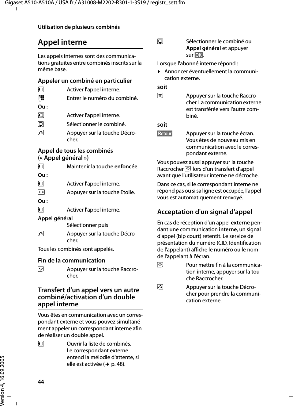 44Utilisation de plusieurs combinésGigaset A510-A510A / USA fr / A31008-M2202-R301-1-3S19 / registr_sett.fmVersion 4, 16.09.2005Appel interneLes appels internes sont des communica-tions gratuites entre combinés inscrits sur la même base.Appeler un combiné en particulieruActiver l&apos;appel interne. ~Entrer le numéro du combiné. Ou : uActiver l&apos;appel interne.s  Sélectionner le combiné.cAppuyer sur la touche Décro-cher.Appel de tous les combinés (« Appel général »)u  Maintenir la touche enfoncée. Ou : u  Activer l&apos;appel interne. PAppuyer sur la touche Etoile. Ou : uActiver l&apos;appel interne. Appel général Sélectionner puiscAppuyer sur la touche Décro-cher.Tous les combinés sont appelés.Fin de la communicationa  Appuyer sur la touche Raccro-cher.Transfert d&apos;un appel vers un autre combiné/activation d&apos;un double appel interneVous êtes en communication avec un corres-pondant externe et vous pouvez simultané-ment appeler un correspondant interne afin de réaliser un double appel. u  Ouvrir la liste de combinés. Le correspondant externe entend la mélodie d&apos;attente, si elle est activée (¢p. 48).sSélectionner le combiné ou Appel général et appuyer sur §OK§.Lorsque l&apos;abonné interne répond :¤Annoncer éventuellement la communi-cation externe. soita  Appuyer sur la touche Raccro-cher. La communication externe est transférée vers l&apos;autre com-biné. soit§Retour§  Appuyer sur la touche écran. Vous êtes de nouveau mis en communication avec le corres-pondant externe.Vous pouvez aussi appuyer sur la touche Raccrocher a lors d&apos;un transfert d&apos;appel avant que l&apos;utilisateur interne ne décroche. Dans ce cas, si le correspondant interne ne répond pas ou si sa ligne est occupée, l&apos;appel vous est automatiquement renvoyé.Acceptation d&apos;un signal d&apos;appelEn cas de réception d&apos;un appel externe pen-dant une communication interne, un signal d&apos;appel (bip court) retentit. Le service de présentation du numéro (CID, Identification de l&apos;appelant) affiche le numéro ou le nom de l&apos;appelant à l&apos;écran. a  Pour mettre fin à la communica-tion interne, appuyer sur la tou-che Raccrocher.c  Appuyer sur la touche Décro-cher pour prendre la communi-cation externe.