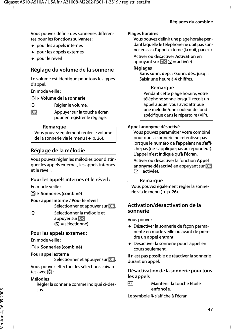 47Réglages du combinéGigaset A510-A510A / USA fr / A31008-M2202-R301-1-3S19 / registr_sett.fmVersion 4, 16.09.2005Vous pouvez définir des sonneries différen-tes pour les fonctions suivantes :upour les appels internesupour les appels externesupour le réveilRéglage du volume de la sonnerieLe volume est identique pour tous les types d&apos;appel.En mode veille :t ¤Volume de la sonnerieqRégler le volume.§OK§ Appuyer sur la touche écran pour enregistrer le réglage.Réglage de la mélodieVous pouvez régler les mélodies pour distin-guer les appels externes, les appels internes et le réveil. Pour les appels internes et le réveil :En mode veille :t ¤Sonneries (combiné)Pour appel interne / Pour le réveil Sélectionner et appuyer sur §OK§.qSélectionner la mélodie et appuyer sur §OK§ (³= sélectionné).Pour les appels externes :En mode veille :t ¤Sonneries (combiné)Pour appel externe Sélectionner et appuyer sur §OK§.Vous pouvez effectuer les sélections suivan-tes avec q:MélodiesRégler la sonnerie comme indiqué ci-des-sus.Plages horairesVous pouvez définir une plage horaire pen-dant laquelle le téléphone ne doit pas son-ner en cas d&apos;appel externe (la nuit, par ex.).Activer ou désactiver Activation en appuyant sur §OK§ (³= activée)RéglagesSans sonn. dep. : /Sonn. dés. jusq. :Saisir une heure à 4 chiffres.Appel anonyme désactivéVous pouvez paramétrer votre combiné pour que la sonnerie ne retentisse pas lorsque le numéro de l&apos;appelant ne s&apos;affi-che pas (ne s&apos;applique pas au répondeur). L&apos;appel n&apos;est indiqué qu&apos;à l&apos;écran.Activer ou désactiver la fonction Appel anonyme désactivé en appuyant sur §OK§ (³= activée).Activation/désactivation de la sonnerieVous pouvez uDésactiver la sonnerie de façon perma-nente en mode veille ou avant de pren-dre un appel entrantuDésactiver la sonnerie pour l&apos;appel en cours seulement. Il n&apos;est pas possible de réactiver la sonnerie durant un appel.Désactivation de la sonnerie pour tous les appelsPMaintenir la touche Etoile enfoncée.Le symbole ó s&apos;affiche à l&apos;écran.RemarqueVous pouvez également régler le volume de la sonnerie via le menu (¢p. 26).RemarquePendant cette plage horaire, votre téléphone sonne lorsqu&apos;il reçoit un appel auquel vous avez attribué une mélodie/une couleur de fond spécifique dans le répertoire (VIP).RemarqueVous pouvez également régler la sonne-rie via le menu (¢p. 26).