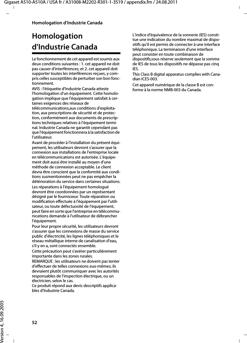 52Homologation d&apos;Industrie CanadaGigaset A510-A510A / USA fr / A31008-M2202-R301-1-3S19 / appendix.fm / 24.08.2011Version 4, 16.09.2005Homologation d&apos;Industrie CanadaLe fonctionnement de cet appareil est soumis aux deux conditions suivantes : 1. cet appareil ne doit pas causer d&apos;interférences; et 2. cet appareil doit supporter toutes les interférences reçues, y com-pris celles susceptibles de perturber son bon fonc-tionnement.AVIS : l&apos;étiquette d&apos;Industrie Canada atteste l&apos;homologation d&apos;un équipement. Cette homolo-gation implique que l&apos;équipement satisfait à cer-taines exigences des réseaux de télécommunications,aux conditions d&apos;exploita-tion, aux prescriptions de sécurité et de protec-tion, conformément aux documents de prescrip-tions techniques relatives à l&apos;équipement termi-nal. Industrie Canada ne garantit cependant pas que l&apos;équipement fonctionnera à la satisfaction de l&apos;utilisateur.Avant de procéder à l&apos;installation du présent équi-pement, les utilisateurs devront s&apos;assurer que la connexion aux installations de l&apos;entreprise locale en télécommunications est autorisée. L&apos;équipe-ment doit aussi être installé au moyen d&apos;une méthode de connexion acceptable. Le client devra être conscient que la conformité aux condi-tions susmentionnées peut ne pas empêcher la détérioration du service dans certaines situations.Les réparations à l&apos;équipement homologué devront être coordonnées par un représentant désigné par le fournisseur. Toute réparation ou modification effectuée à l&apos;équipement par l&apos;utili-sateur, ou toute défectuosité de l&apos;équipement, peut faire en sorte que l&apos;entreprise en télécommu-nications demande à l&apos;utilisateur de débrancher l&apos;équipement.Pour leur propre sécurité, les utilisateurs devront s&apos;assurer que les connexions de masse du service public d&apos;électricité, les lignes téléphoniques et le réseau métallique interne de canalisation d&apos;eau, s&apos;il y en a, sont connectés ensemble.Cette précaution peut s&apos;avérer particulièrement importante dans les zones rurales. REMARQUE : les utilisateurs ne doivent pas tenter d&apos;effectuer de telles connexions eux-mêmes; ils devraient plutôt communiquer avec les autorités responsables de l&apos;inspection électrique, ou un électricien, selon le cas.Ce produit répond aux devis descriptifs applica-bles d’Industrie Canada.L&apos;indice d&apos;équivalence de la sonnerie (IES) consti-tue une indication du nombre maximal de dispo-sitifs qu&apos;il est permis de connecter à une interface téléphonique. La terminaison d&apos;une interface peut consister en toute combinaison de dispositifs,sous réserve seulement que la somme de IES de tous les dispositifs ne dépasse pas cinq IES.This Class B digital apparatus complies with Cana-dian ICES-003.Cet appareil numérique de la classe B est con-forme à la norme NMB-003 du Canada.