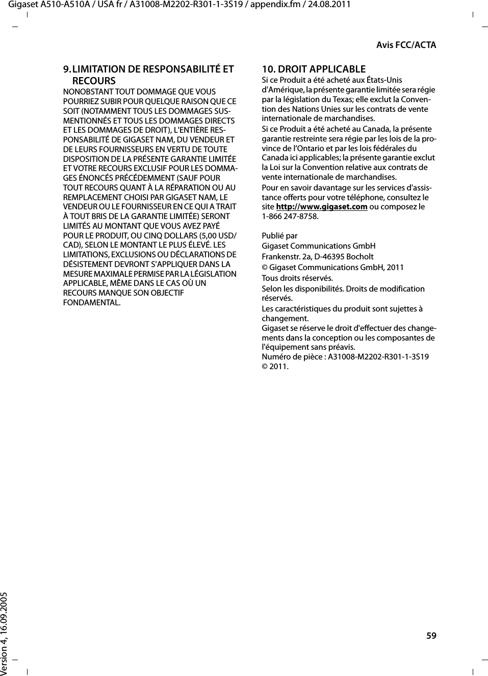 59Avis FCC/ACTAGigaset A510-A510A / USA fr / A31008-M2202-R301-1-3S19 / appendix.fm / 24.08.2011Version 4, 16.09.20059.LIMITATION DE RESPONSABILITÉ ET RECOURS NONOBSTANT TOUT DOMMAGE QUE VOUS POURRIEZ SUBIR POUR QUELQUE RAISON QUE CE SOIT (NOTAMMENT TOUS LES DOMMAGES SUS-MENTIONNÉS ET TOUS LES DOMMAGES DIRECTS ET LES DOMMAGES DE DROIT), L&apos;ENTIÈRE RES-PONSABILITÉ DE GIGASET NAM, DU VENDEUR ET DE LEURS FOURNISSEURS EN VERTU DE TOUTE DISPOSITION DE LA PRÉSENTE GARANTIE LIMITÉE ET VOTRE RECOURS EXCLUSIF POUR LES DOMMA-GES ÉNONCÉS PRÉCÉDEMMENT (SAUF POUR TOUT RECOURS QUANT À LA RÉPARATION OU AU REMPLACEMENT CHOISI PAR GIGASET NAM, LE VENDEUR OU LE FOURNISSEUR EN CE QUI A TRAIT À TOUT BRIS DE LA GARANTIE LIMITÉE) SERONT LIMITÉS AU MONTANT QUE VOUS AVEZ PAYÉ POUR LE PRODUIT, OU CINQ DOLLARS (5,00 USD/CAD), SELON LE MONTANT LE PLUS ÉLEVÉ. LES LIMITATIONS, EXCLUSIONS OU DÉCLARATIONS DE DÉSISTEMENT DEVRONT S&apos;APPLIQUER DANS LA MESURE MAXIMALE PERMISE PAR LA LÉGISLATION APPLICABLE, MÊME DANS LE CAS OÙ UN RECOURS MANQUE SON OBJECTIF FONDAMENTAL.10. DROIT APPLICABLE Si ce Produit a été acheté aux États-Unis d&apos;Amérique, la présente garantie limitée sera régie par la législation du Texas; elle exclut la Conven-tion des Nations Unies sur les contrats de vente internationale de marchandises. Si ce Produit a été acheté au Canada, la présente garantie restreinte sera régie par les lois de la pro-vince de l’Ontario et par les lois fédérales du Canada ici applicables; la présente garantie exclut la Loi sur la Convention relative aux contrats de vente internationale de marchandises. Pour en savoir davantage sur les services d&apos;assis-tance offerts pour votre téléphone, consultez le site http://www.gigaset.com ou composez le1-866 247-8758.Publié parGigaset Communications GmbH Frankenstr. 2a, D-46395 Bocholt© Gigaset Communications GmbH, 2011Tous droits réservés.Selon les disponibilités. Droits de modification réservés.Les caractéristiques du produit sont sujettes à changement. Gigaset se réserve le droit d&apos;effectuer des change-ments dans la conception ou les composantes de l&apos;équipement sans préavis. Numéro de pièce : A31008-M2202-R301-1-3S19 © 2011.