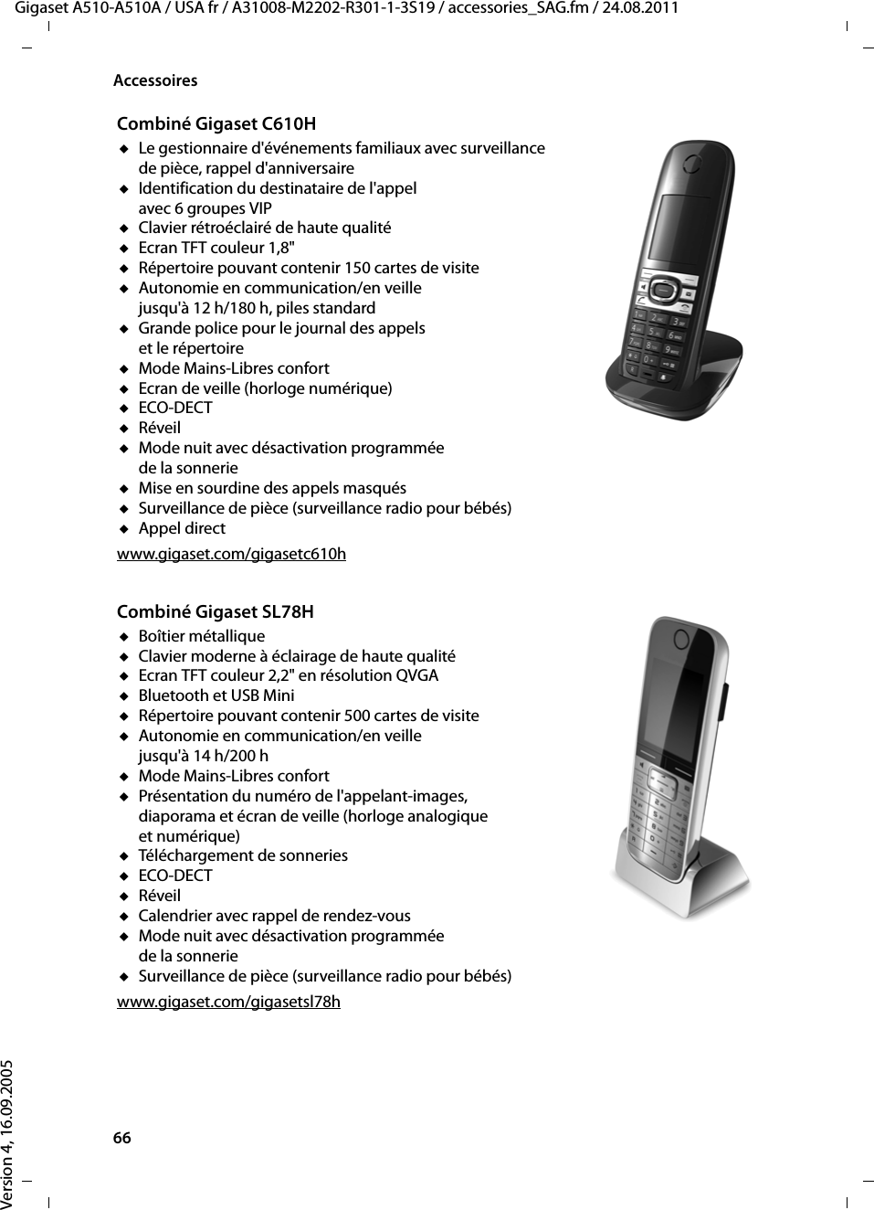 66AccessoiresGigaset A510-A510A / USA fr / A31008-M2202-R301-1-3S19 / accessories_SAG.fm / 24.08.2011Version 4, 16.09.2005Combiné Gigaset C610HuLe gestionnaire d&apos;événements familiaux avec surveillance de pièce, rappel d&apos;anniversaireuIdentification du destinataire de l&apos;appel avec 6 groupes VIPuClavier rétroéclairé de haute qualitéuEcran TFT couleur 1,8&quot;uRépertoire pouvant contenir 150 cartes de visiteuAutonomie en communication/en veille jusqu&apos;à 12 h/180 h, piles standarduGrande police pour le journal des appels et le répertoireuMode Mains-Libres confort uEcran de veille (horloge numérique)uECO-DECTuRéveiluMode nuit avec désactivation programmée de la sonnerieuMise en sourdine des appels masquésuSurveillance de pièce (surveillance radio pour bébés)uAppel directwww.gigaset.com/gigasetc610hCombiné Gigaset SL78HuBoîtier métalliqueuClavier moderne à éclairage de haute qualitéuEcran TFT couleur 2,2&quot; en résolution QVGAuBluetooth et USB MiniuRépertoire pouvant contenir 500 cartes de visiteuAutonomie en communication/en veille jusqu&apos;à 14 h/200 huMode Mains-Libres confortuPrésentation du numéro de l&apos;appelant-images, diaporama et écran de veille (horloge analogique et numérique)uTéléchargement de sonneriesuECO-DECTuRéveiluCalendrier avec rappel de rendez-vousuMode nuit avec désactivation programmée de la sonnerieuSurveillance de pièce (surveillance radio pour bébés)www.gigaset.com/gigasetsl78h