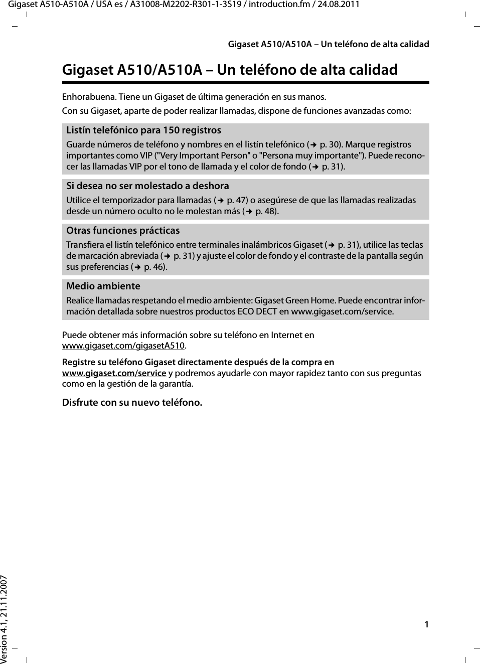 1Gigaset A510/A510A – Un teléfono de alta calidadGigaset A510-A510A / USA es / A31008-M2202-R301-1-3S19 / introduction.fm / 24.08.2011Version 4.1, 21.11.2007Gigaset A510/A510A – Un teléfono de alta calidadEnhorabuena. Tiene un Gigaset de última generación en sus manos. Con su Gigaset, aparte de poder realizar llamadas, dispone de funciones avanzadas como: Puede obtener más información sobre su teléfono en Internet en www.gigaset.com/gigasetA510.Registre su teléfono Gigaset directamente después de la compra en www.gigaset.com/service y podremos ayudarle con mayor rapidez tanto con sus preguntas como en la gestión de la garantía.Disfrute con su nuevo teléfono. Listín telefónico para 150 registros Guarde números de teléfono y nombres en el listín telefónico (¢p. 30). Marque registros importantes como VIP (&quot;Very Important Person&quot; o &quot;Persona muy importante&quot;). Puede recono-cer las llamadas VIP por el tono de llamada y el color de fondo (¢p. 31).Si desea no ser molestado a deshoraUtilice el temporizador para llamadas (¢p. 47) o asegúrese de que las llamadas realizadas desde un número oculto no le molestan más (¢p. 48).Otras funciones prácticasTransfiera el listín telefónico entre terminales inalámbricos Gigaset (¢p. 31), utilice las teclas de marcación abreviada (¢p. 31) y ajuste el color de fondo y el contraste de la pantalla según sus preferencias (¢p. 46).Medio ambienteRealice llamadas respetando el medio ambiente: Gigaset Green Home. Puede encontrar infor-mación detallada sobre nuestros productos ECO DECT en www.gigaset.com/service.