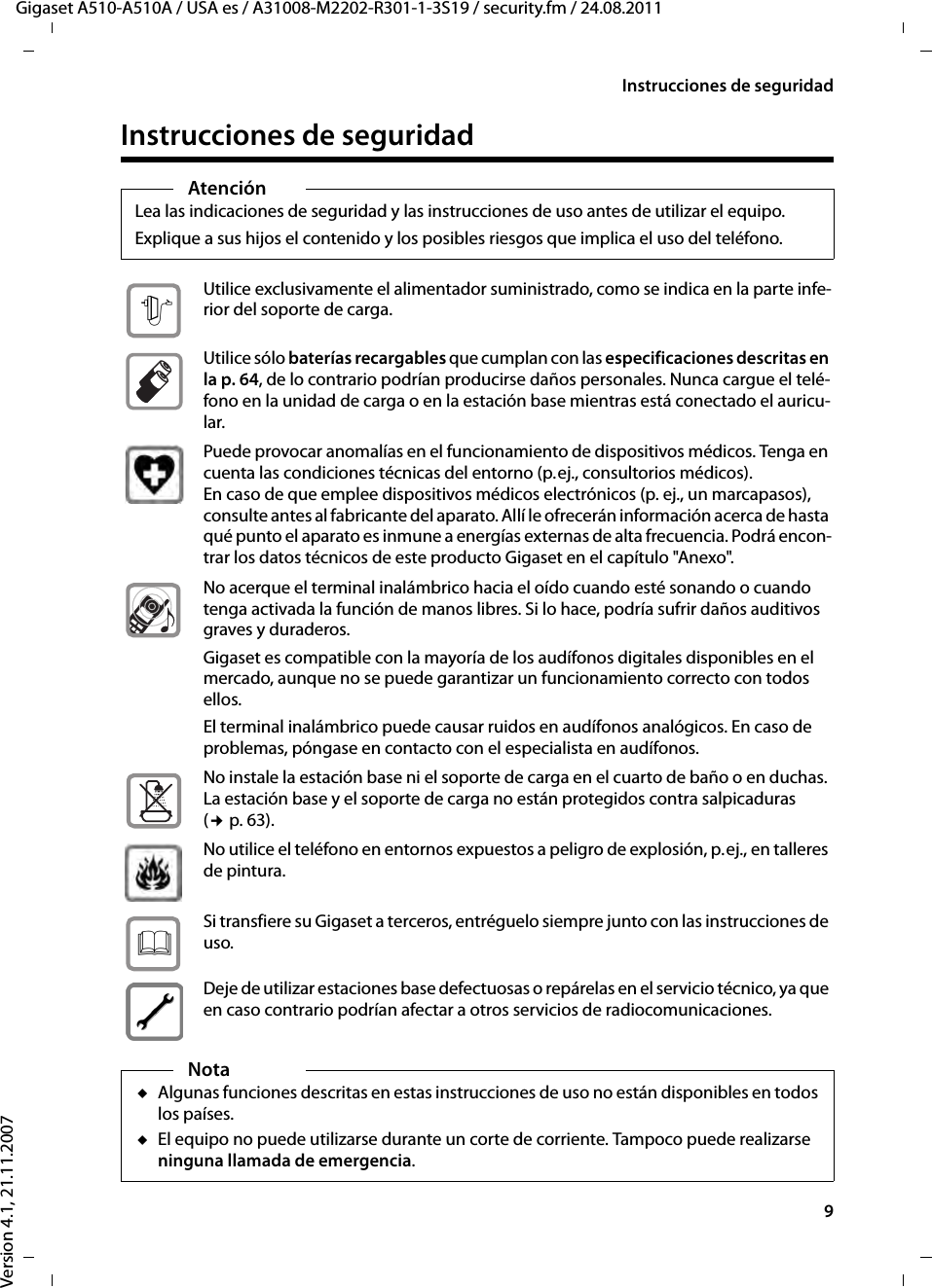 9Instrucciones de seguridadGigaset A510-A510A / USA es / A31008-M2202-R301-1-3S19 / security.fm / 24.08.2011Version 4.1, 21.11.2007Instrucciones de seguridadAtenciónLea las indicaciones de seguridad y las instrucciones de uso antes de utilizar el equipo.Explique a sus hijos el contenido y los posibles riesgos que implica el uso del teléfono.Utilice exclusivamente el alimentador suministrado, como se indica en la parte infe-rior del soporte de carga.Utilice sólo baterías recargables que cumplan con las especificaciones descritas en la p. 64, de lo contrario podrían producirse daños personales. Nunca cargue el telé-fono en la unidad de carga o en la estación base mientras está conectado el auricu-lar.Puede provocar anomalías en el funcionamiento de dispositivos médicos. Tenga en cuenta las condiciones técnicas del entorno (p.ej., consultorios médicos).En caso de que emplee dispositivos médicos electrónicos (p. ej., un marcapasos), consulte antes al fabricante del aparato. Allí le ofrecerán información acerca de hasta qué punto el aparato es inmune a energías externas de alta frecuencia. Podrá encon-trar los datos técnicos de este producto Gigaset en el capítulo &quot;Anexo&quot;.No acerque el terminal inalámbrico hacia el oído cuando esté sonando o cuando tenga activada la función de manos libres. Si lo hace, podría sufrir daños auditivos graves y duraderos.Gigaset es compatible con la mayoría de los audífonos digitales disponibles en el mercado, aunque no se puede garantizar un funcionamiento correcto con todos ellos.El terminal inalámbrico puede causar ruidos en audífonos analógicos. En caso de problemas, póngase en contacto con el especialista en audífonos.No instale la estación base ni el soporte de carga en el cuarto de baño o en duchas. La estación base y el soporte de carga no están protegidos contra salpicaduras (¢p. 63).No utilice el teléfono en entornos expuestos a peligro de explosión, p.ej., en talleres de pintura.Si transfiere su Gigaset a terceros, entréguelo siempre junto con las instrucciones de uso.Deje de utilizar estaciones base defectuosas o repárelas en el servicio técnico, ya que en caso contrario podrían afectar a otros servicios de radiocomunicaciones.NotauAlgunas funciones descritas en estas instrucciones de uso no están disponibles en todos los países.uEl equipo no puede utilizarse durante un corte de corriente. Tampoco puede realizarse ninguna llamada de emergencia.$ƒ