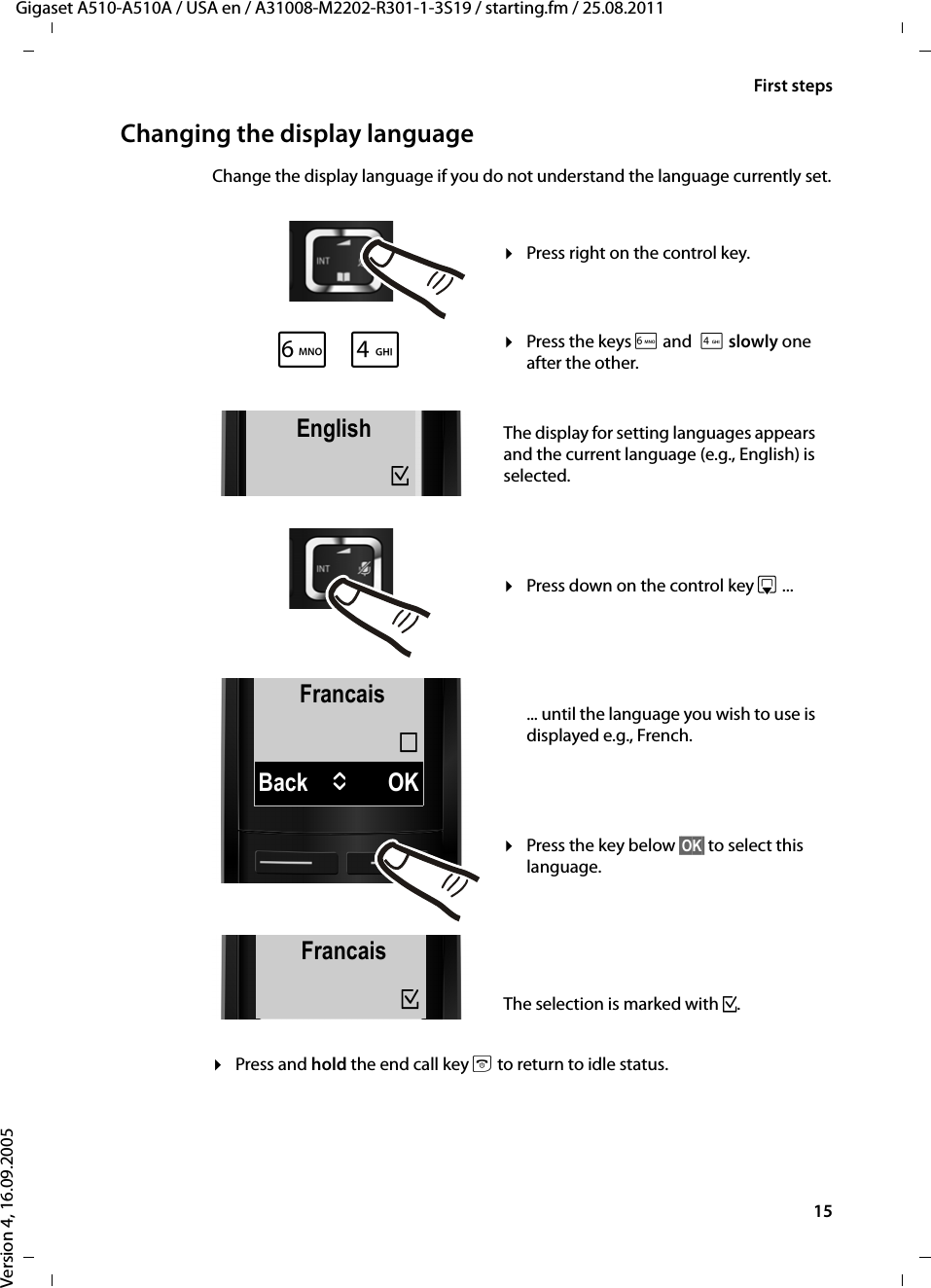 15First stepsGigaset A510-A510A / USA en / A31008-M2202-R301-1-3S19 / starting.fm / 25.08.2011Version 4, 16.09.2005Changing the display languageChange the display language if you do not understand the language currently set.¤Press and hold the end call key a to return to idle status.FrancaisBack UOK´L4English³English³xFrancais³¤Press right on the control key.¤Press the keys L and4 slowly one after the other.The display for setting languages appears and the current language (e.g., English) is selected.¤Press down on the control key s ... ... until the language you wish to use is displayed e.g., French. ¤Press the key below §OK§ to select this language. The selection is marked with ³.