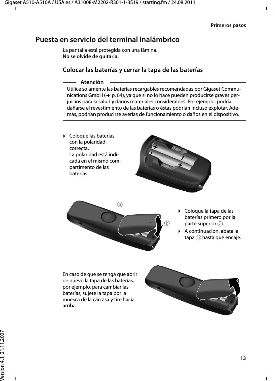 13Primeros pasosGigaset A510-A510A / USA es / A31008-M2202-R301-1-3S19 / starting.fm / 24.08.2011Version 4.1, 21.11.2007Puesta en servicio del terminal inalámbricoLa pantalla está protegida con una lámina. No se olvide de quitarla.Colocar las baterías y cerrar la tapa de las bateríasAtenciónUtilice solamente las baterías recargables recomendadas por Gigaset Commu-nications GmbH (¢p. 64), ya que si no lo hace pueden producirse graves per-juicios para la salud y daños materiales considerables. Por ejemplo, podría dañarse el revestimiento de las baterías o éstas podrían incluso explotar. Ade-más, podrían producirse averías de funcionamiento o daños en el dispositivo.¤Coloque las baterías con la polaridad correcta.La polaridad está indi-cada en el mismo com-partimento de las baterías.¤Coloque la tapa de las baterías primero por la parte superior a.¤A continuación, abata la tapa b hasta que encaje.En caso de que se tenga que abrir de nuevo la tapa de las baterías, por ejemplo, para cambiar las baterías, sujete la tapa por la muesca de la carcasa y tire hacia arriba. ab