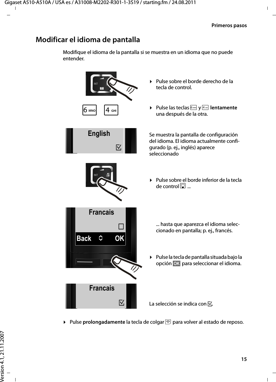 15Primeros pasosGigaset A510-A510A / USA es / A31008-M2202-R301-1-3S19 / starting.fm / 24.08.2011Version 4.1, 21.11.2007Modificar el idioma de pantallaModifique el idioma de la pantalla si se muestra en un idioma que no puede entender.¤Pulse prolongadamente la tecla de colgar a para volver al estado de reposo.FrancaisBack UOK´L4English³English³xFrancais³¤Pulse sobre el borde derecho de la tecla de control.¤Pulse las teclas L y 4 lentamente una después de la otra.Se muestra la pantalla de configuración del idioma. El idioma actualmente confi-gurado (p. ej., inglés) aparece seleccionado¤Pulse sobre el borde inferior de la tecla de control s ... ... hasta que aparezca el idioma selec-cionado en pantalla; p. ej., francés.¤Pulse la tecla de pantalla situada bajo la opción §OK§ para seleccionar el idioma. La selección se indica con ³.