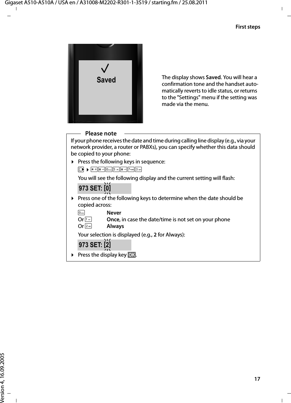 17First stepsGigaset A510-A510A / USA en / A31008-M2202-R301-1-3S19 / starting.fm / 25.08.2011Version 4, 16.09.2005μSavedThe display shows Saved. You will hear a confirmation tone and the handset auto-matically reverts to idle status, or returns to the &quot;Settings&quot; menu if the setting was made via the menu.Please noteIf your phone receives the date and time during calling line display (e.g., via your network provider, a router or PABXs), you can specify whether this data should be copied to your phone:¤Press the following keys in sequence:v ¤P#Q5#MIYou will see the following display and the current setting will flash:¤Press one of the following keys to determine when the date should be copied across:QNeverOr 1Once, in case the date/time is not set on your phone Or 2AlwaysYour selection is displayed (e.g., 2 for Always): ¤Press the display key §OK§.973 SET: [0]973 SET: [2]
