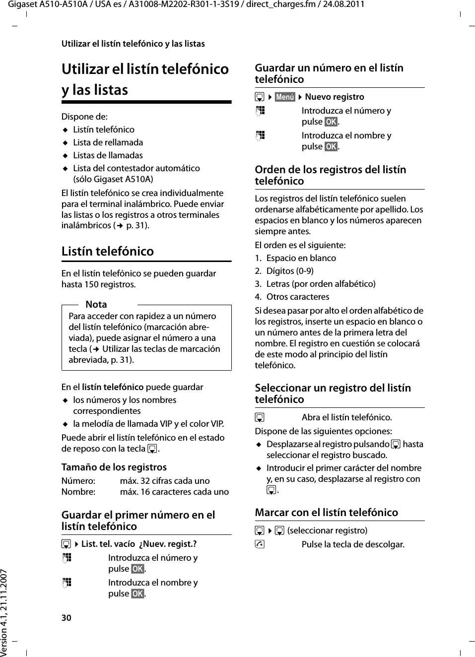 30Utilizar el listín telefónico y las listasGigaset A510-A510A / USA es / A31008-M2202-R301-1-3S19 / direct_charges.fm / 24.08.2011Version 4.1, 21.11.2007Utilizar el listín telefónico y las listasDispone de: uListín telefónicouLista de rellamada uListas de llamadas uLista del contestador automático (sólo Gigaset A510A)El listín telefónico se crea individualmente para el terminal inalámbrico. Puede enviar las listas o los registros a otros terminales inalámbricos (¢p. 31).Listín telefónicoEn el listín telefónico se pueden guardar hasta 150 registros.En el listín telefónico puede guardar ulos números y los nombres correspondientesula melodía de llamada VIP y el color VIP.Puede abrir el listín telefónico en el estado de reposo con la tecla s. Tamaño de los registrosNúmero:  máx. 32 cifras cada unoNombre: máx. 16 caracteres cada unoGuardar el primer número en el listín telefónicos ¤List. tel. vacío  ¿Nuev. regist.?~  Introduzca el número y pulse §OK§.~  Introduzca el nombre y pulse §OK§.Guardar un número en el listín telefónicos ¤§Menú§ ¤Nuevo registro~  Introduzca el número y pulse §OK§.~  Introduzca el nombre y pulse §OK§.Orden de los registros del listín telefónicoLos registros del listín telefónico suelen ordenarse alfabéticamente por apellido. Los espacios en blanco y los números aparecen siempre antes.El orden es el siguiente:1. Espacio en blanco2. Dígitos (0-9)3. Letras (por orden alfabético)4. Otros caracteresSi desea pasar por alto el orden alfabético de los registros, inserte un espacio en blanco o un número antes de la primera letra del nombre. El registro en cuestión se colocará de este modo al principio del listín telefónico.Seleccionar un registro del listín telefónicos  Abra el listín telefónico. Dispone de las siguientes opciones:uDesplazarse al registro pulsando s hasta seleccionar el registro buscado. uIntroducir el primer carácter del nombre y, en su caso, desplazarse al registro con s.Marcar con el listín telefónicos ¤s(seleccionar registro) cPulse la tecla de descolgar.NotaPara acceder con rapidez a un número del listín telefónico (marcación abre-viada), puede asignar el número a una tecla (¢ Utilizar las teclas de marcación abreviada, p. 31).