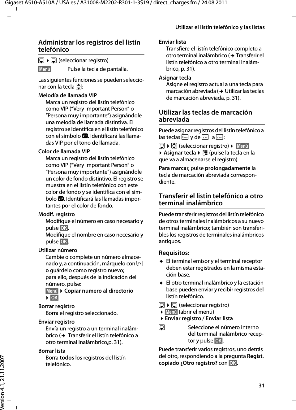 31Utilizar el listín telefónico y las listasGigaset A510-A510A / USA es / A31008-M2202-R301-1-3S19 / direct_charges.fm / 24.08.2011Version 4.1, 21.11.2007Administrar los registros del listín telefónicos ¤s(seleccionar registro)§Menú§ Pulse la tecla de pantalla.Las siguientes funciones se pueden seleccio-nar con la tecla q:Melodía de llamada VIP Marca un registro del listín telefónico como VIP (“Very Important Person” o “Persona muy importante”) asignándole una melodía de llamada distintiva. El registro se identifica en el listín telefónico con el símbolo Æ. Identificará las llama-das VIP por el tono de llamada.Color de llamada VIP Marca un registro del listín telefónico como VIP (“Very Important Person” o “Persona muy importante”) asignándole un color de fondo distintivo. El registro se muestra en el listín telefónico con este color de fondo y se identifica con el sím-bolo Æ. Identificará las llamadas impor-tantes por el color de fondo.Modif. registro Modifique el número en caso necesario y pulse §OK§.Modifique el nombre en caso necesario y pulse §OK§.Utilizar número Cambie o complete un número almace-nado y, a continuación, márquelo con c o guárdelo como registro nuevo; para ello, después de la indicación del número, pulse:§Menú§ ¤Copiar numero al directorio ¤§OK§ Borrar registro Borra el registro seleccionado.Enviar registroEnvía un registro a un terminal inalám-brico (¢ Transferir el listín telefónico a otro terminal inalámbrico,p. 31).Borrar listaBorra todos los registros del listín telefónico.Enviar lista Transfiere el listín telefónico completo a otro terminal inalámbrico (¢ Transferir el listín telefónico a otro terminal inalám-brico, p. 31).Asignar tecla Asigne el registro actual a una tecla para marcación abreviada (¢ Utilizar las teclas de marcación abreviada, p. 31).Utilizar las teclas de marcación abreviadaPuede asignar registros del listín telefónico a las teclas Q y de 2a O:s ¤q (seleccionar registro) ¤ §Menú§ ¤Asignar tecla ¤~ (pulse la tecla en la que va a almacenarse el registro)Para marcar, pulse prolongadamente la tecla de marcación abreviada correspon-diente.Transferir el listín telefónico a otro terminal inalámbricoPuede transferir registros del listín telefónico de otros terminales inalámbricos a su nuevo terminal inalámbrico; también son transferi-bles los registros de terminales inalámbricos antiguos.Requisitos:uEl terminal emisor y el terminal receptor deben estar registrados en la misma esta-ción base. uEl otro terminal inalámbrico y la estación base pueden enviar y recibir registros del listín telefónico.s ¤s(seleccionar registro) ¤§Menú§ (abrir el menú) ¤Enviar registro / Enviar listasSeleccione el número interno del terminal inalámbrico recep-tor y pulse §OK§. Puede transferir varios registros, uno detrás del otro, respondiendo a la pregunta Regist. copiado ¿Otro registro? con §OK§.